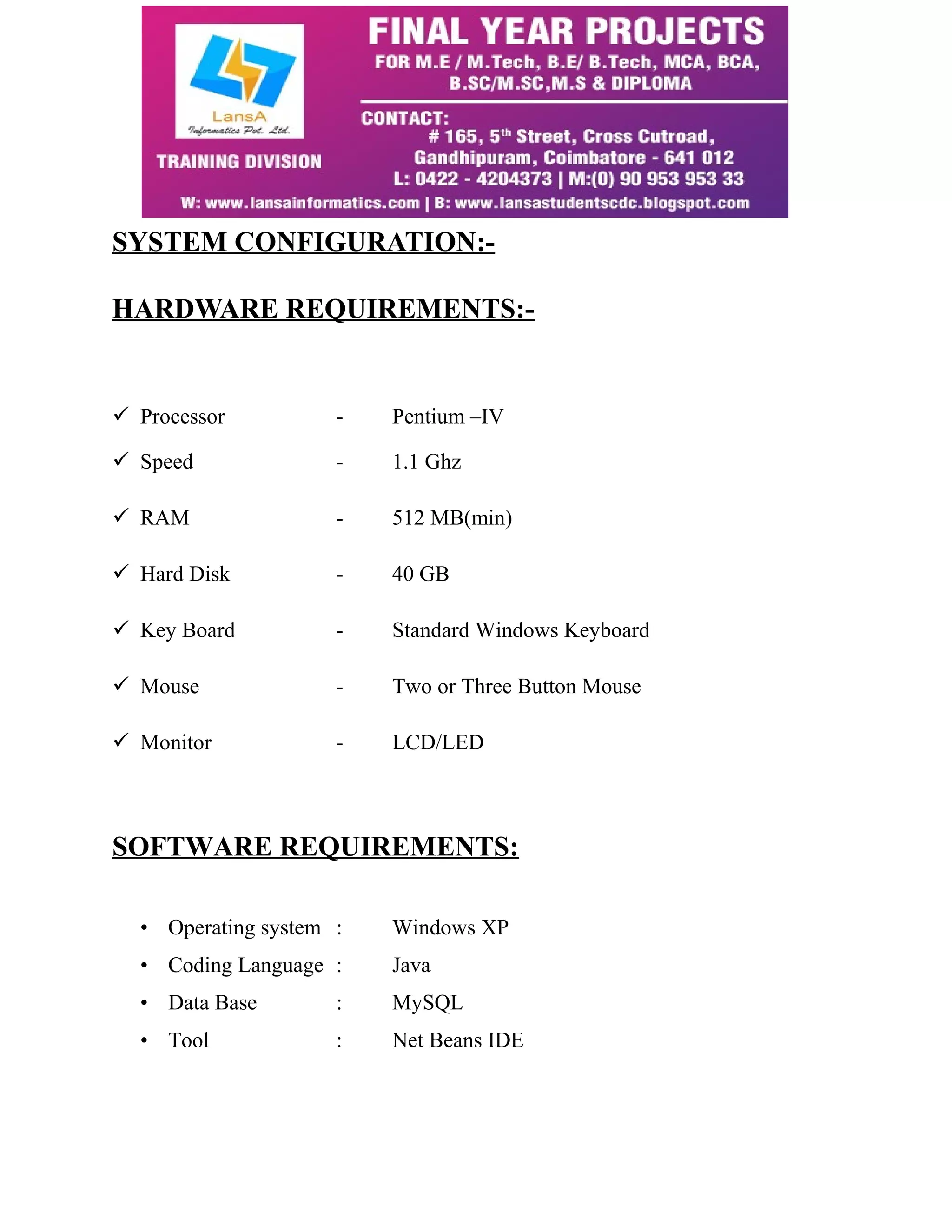SYSTEM CONFIGURATION:- 
HARDWARE REQUIREMENTS:- 
 Processor - Pentium –IV 
 Speed - 1.1 Ghz 
 RAM - 512 MB(min) 
 Hard Disk - 40 GB 
 Key Board - Standard Windows Keyboard 
 Mouse - Two or Three Button Mouse 
 Monitor - LCD/LED 
SOFTWARE REQUIREMENTS: 
• Operating system : Windows XP 
• Coding Language : Java 
• Data Base : MySQL 
• Tool : Net Beans IDE 
 
