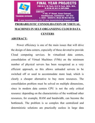 PROBABILISTIC CONSOLIDATION OF VIRTUAL 
MACHINES IN SELF-ORGANIZING CLOUD DATA 
CENTERS 
ABSTRACT: 
Power efficiency is one of the main issues that will drive 
the design of data centers, especially of those devoted to provide 
Cloud computing services. In virtualized data centers, 
consolidation of Virtual Machines (VMs) on the minimum 
number of physical servers has been recognized as a very 
efficient approach, as this allows unloaded servers to be 
switched off or used to accommodate more load, which is 
clearly a cheaper alternative to buy more resources. The 
consolidation problem must be solved on multiple dimensions, 
since in modern data centers CPU is not the only critical 
resource: depending on the characteristics of the workload other 
resources, for example, RAM and bandwidth, can become the 
bottleneck. The problem is so complex that centralized and 
deterministic solutions are practically useless in large data 
 