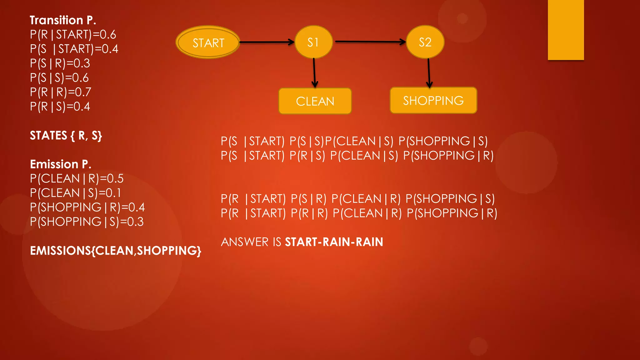 Transition P.
P(R|START)=0.6
P(S |START)=0.4
P(S|R)=0.3
P(S|S)=0.6
P(R|R)=0.7
P(R|S)=0.4
STATES { R, S}
Emission P.
P(CLEAN|R)=0.5
P(CLEAN|S)=0.1
P(SHOPPING|R)=0.4
P(SHOPPING|S)=0.3
EMISSIONS{CLEAN,SHOPPING}
START S1 S2
CLEAN SHOPPING
START
P(S |START) P(S|S)P(CLEAN|S) P(SHOPPING|S)
P(S |START) P(R|S) P(CLEAN|S) P(SHOPPING|R)
P(R |START) P(S|R) P(CLEAN|R) P(SHOPPING|S)
P(R |START) P(R|R) P(CLEAN|R) P(SHOPPING|R)
ANSWER IS START-RAIN-RAIN
 