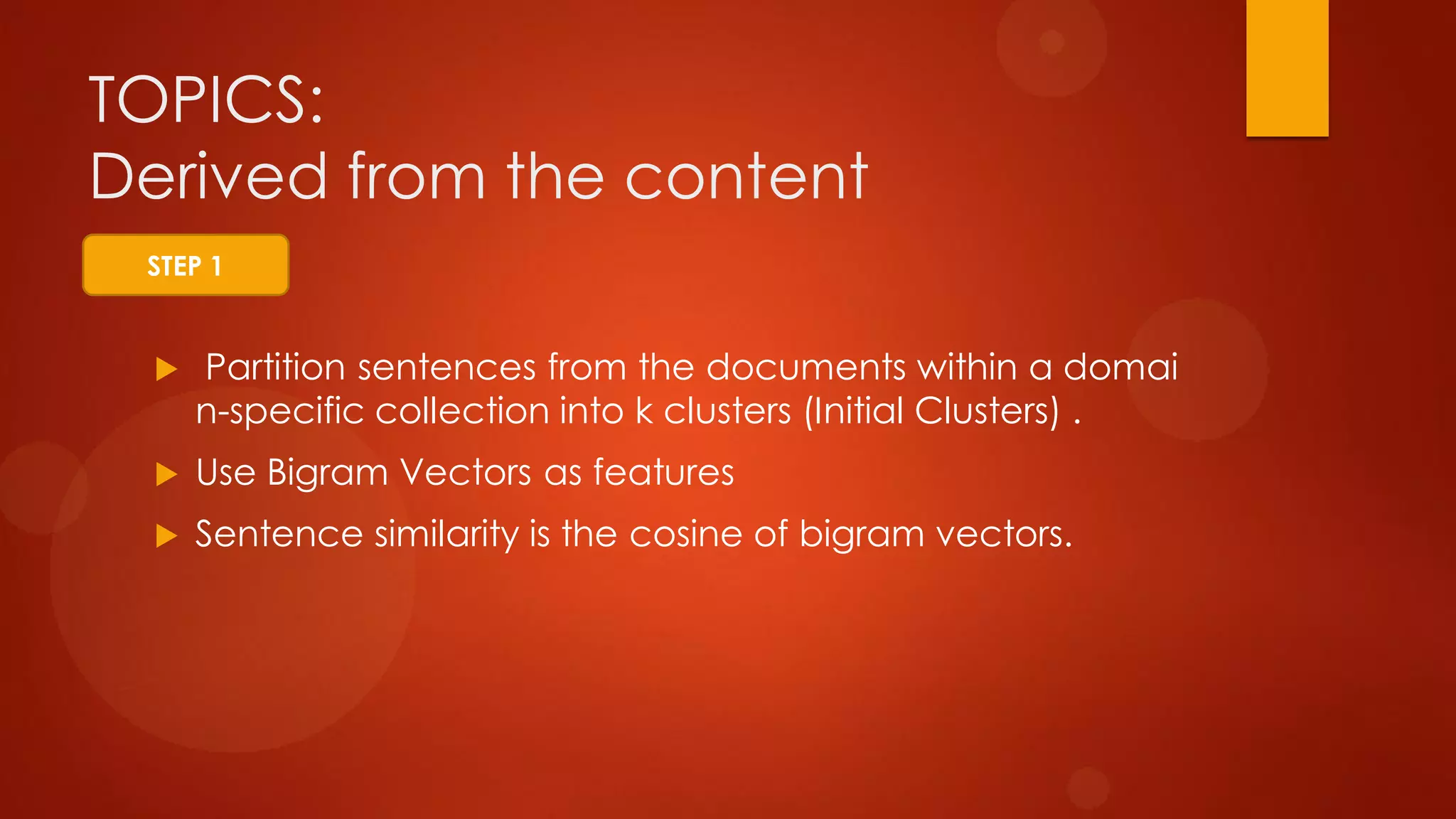 TOPICS:
Derived from the content
 Partition sentences from the documents within a domai
n-specific collection into k clusters (Initial Clusters) .
 Use Bigram Vectors as features
 Sentence similarity is the cosine of bigram vectors.
STEP 1
 