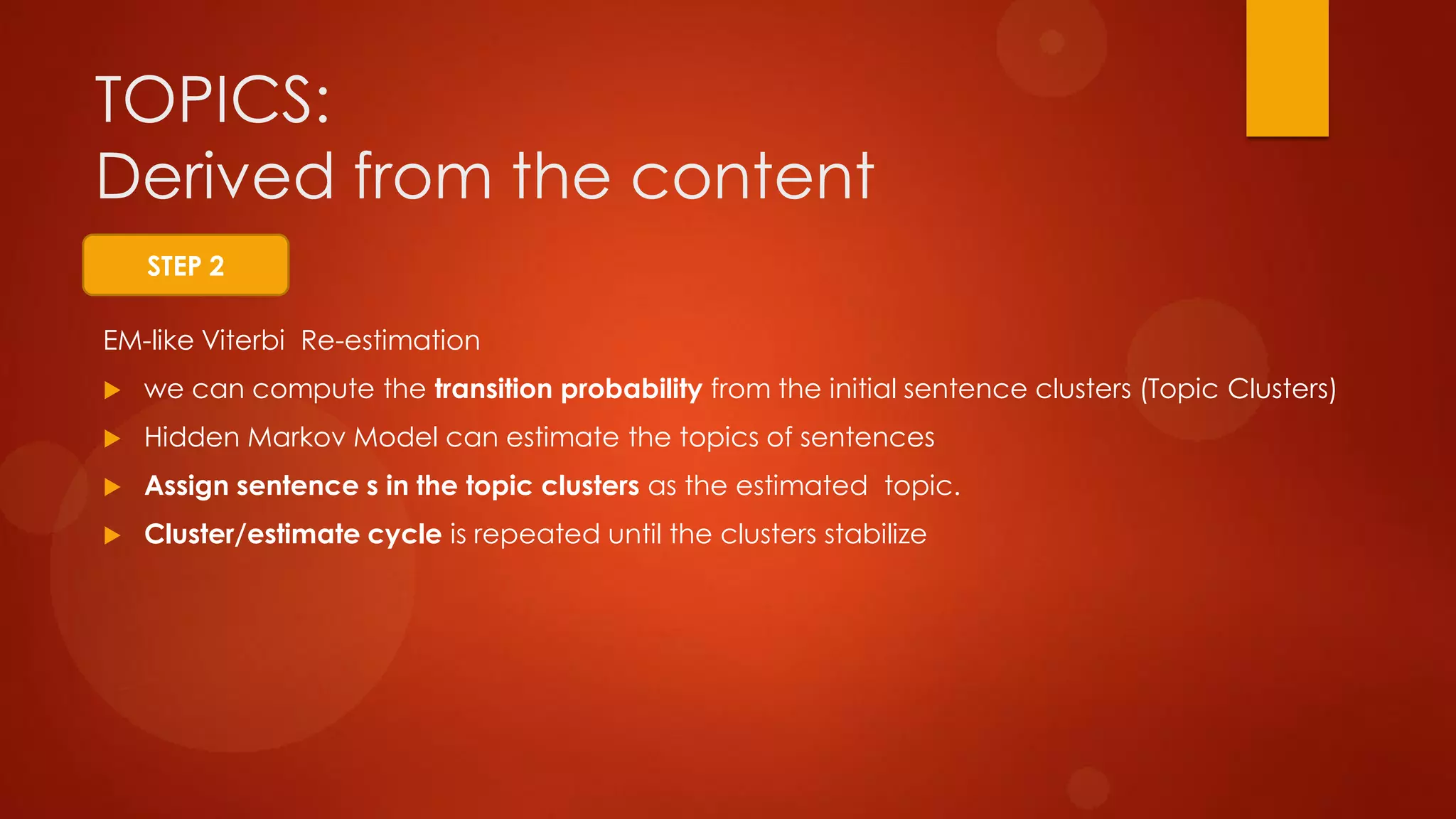 EM-like Viterbi Re-estimation
 we can compute the transition probability from the initial sentence clusters (Topic Clusters)
 Hidden Markov Model can estimate the topics of sentences
 Assign sentence s in the topic clusters as the estimated topic.
 Cluster/estimate cycle is repeated until the clusters stabilize
TOPICS:
Derived from the content
STEP 2
 