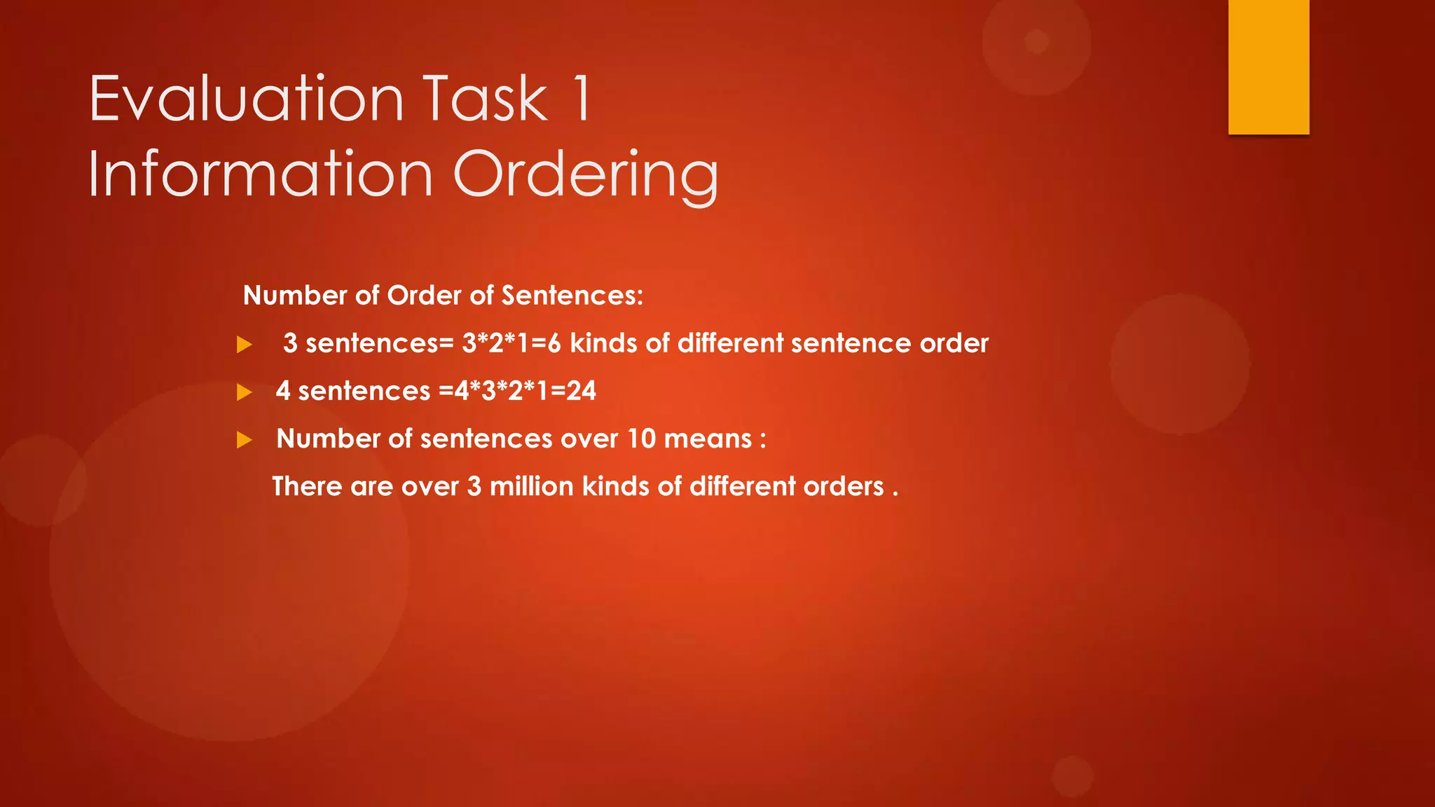Evaluation Task 1
Information Ordering
Number of Order of Sentences:
 3 sentences= 3*2*1=6 kinds of different sentence order
 4 sentences =4*3*2*1=24
 Number of sentences over 10 means :
There are over 3 million kinds of different orders .
 