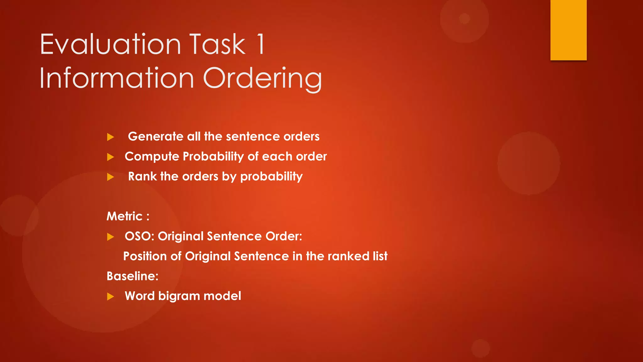 Evaluation Task 1
Information Ordering
 Generate all the sentence orders
 Compute Probability of each order
 Rank the orders by probability
Metric :
 OSO: Original Sentence Order:
Position of Original Sentence in the ranked list
Baseline:
 Word bigram model
 