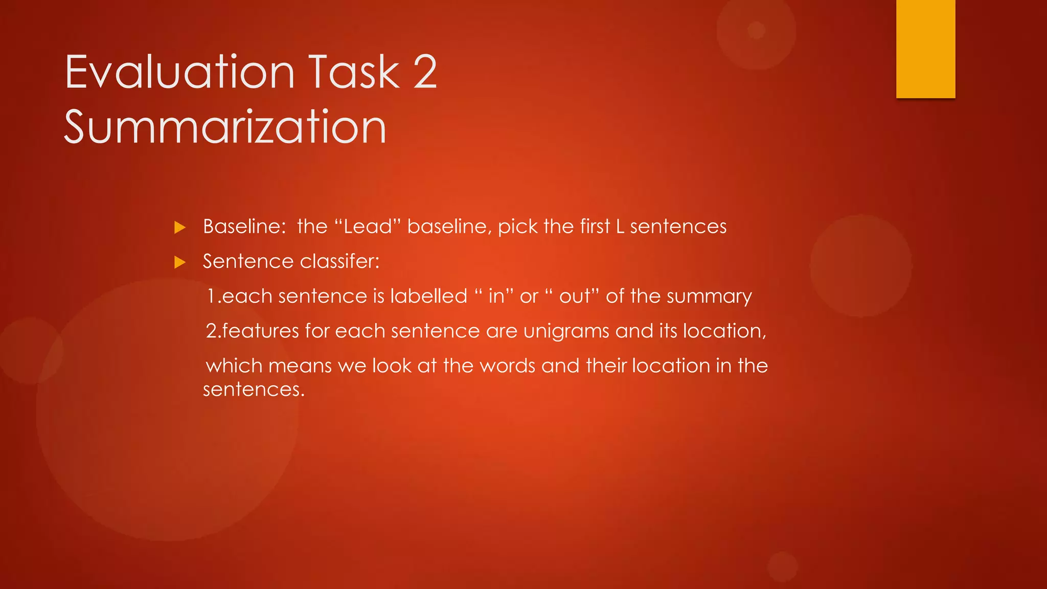 Evaluation Task 2
Summarization
 Baseline: the “Lead” baseline, pick the first L sentences
 Sentence classifer:
1.each sentence is labelled “ in” or “ out” of the summary
2.features for each sentence are unigrams and its location,
which means we look at the words and their location in the
sentences.
 