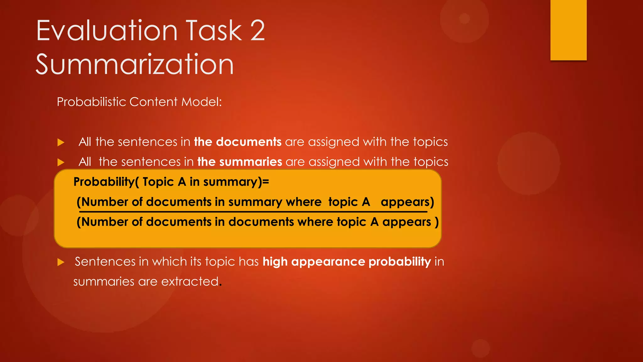 Evaluation Task 2
Summarization
Probabilistic Content Model:
 All the sentences in the documents are assigned with the topics
 All the sentences in the summaries are assigned with the topics
Probability( Topic A in summary)=
(Number of documents in summary where topic A appears)
(Number of documents in documents where topic A appears )
 Sentences in which its topic has high appearance probability in
summaries are extracted.
 