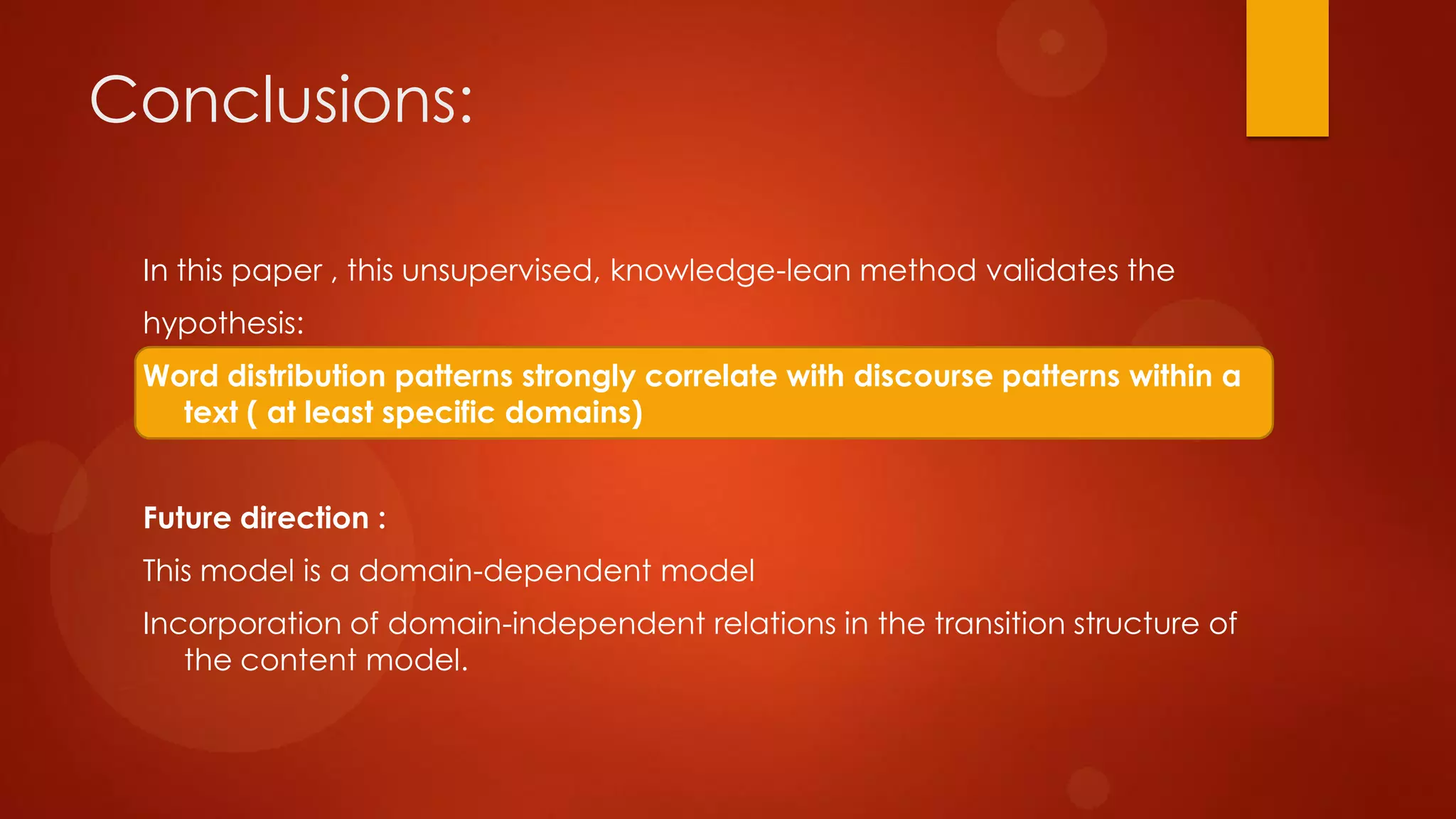 Conclusions:
In this paper , this unsupervised, knowledge-lean method validates the
hypothesis:
Word distribution patterns strongly correlate with discourse patterns within a
text ( at least specific domains)
Future direction :
This model is a domain-dependent model
Incorporation of domain-independent relations in the transition structure of
the content model.
 