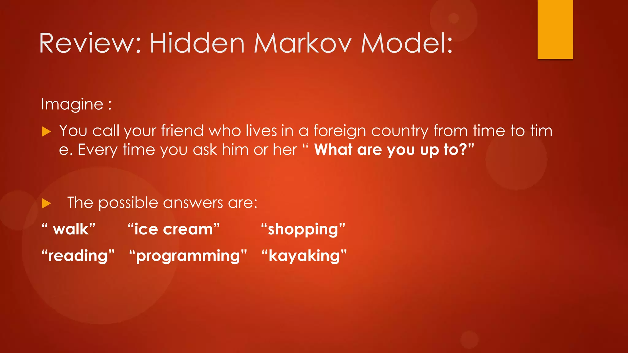 Imagine :
 You call your friend who lives in a foreign country from time to tim
e. Every time you ask him or her “ What are you up to?”
 The possible answers are:
“ walk” “ice cream” “shopping”
“reading” “programming” “kayaking”
Review: Hidden Markov Model:
 