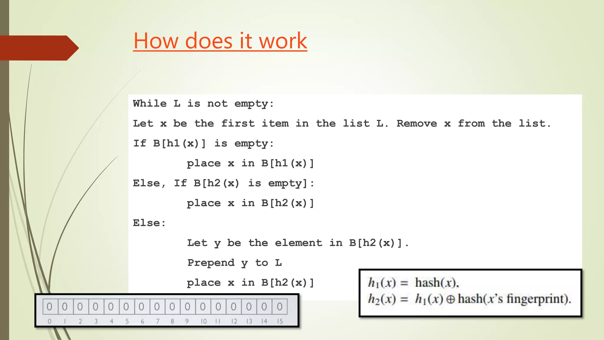 How does it work
While L is not empty:
Let x be the first item in the list L. Remove x from the list.
If B[h1(x)] is empty:
place x in B[h1(x)]
Else, If B[h2(x) is empty]:
place x in B[h2(x)]
Else:
Let y be the element in B[h2(x)].
Prepend y to L
place x in B[h2(x)]
 