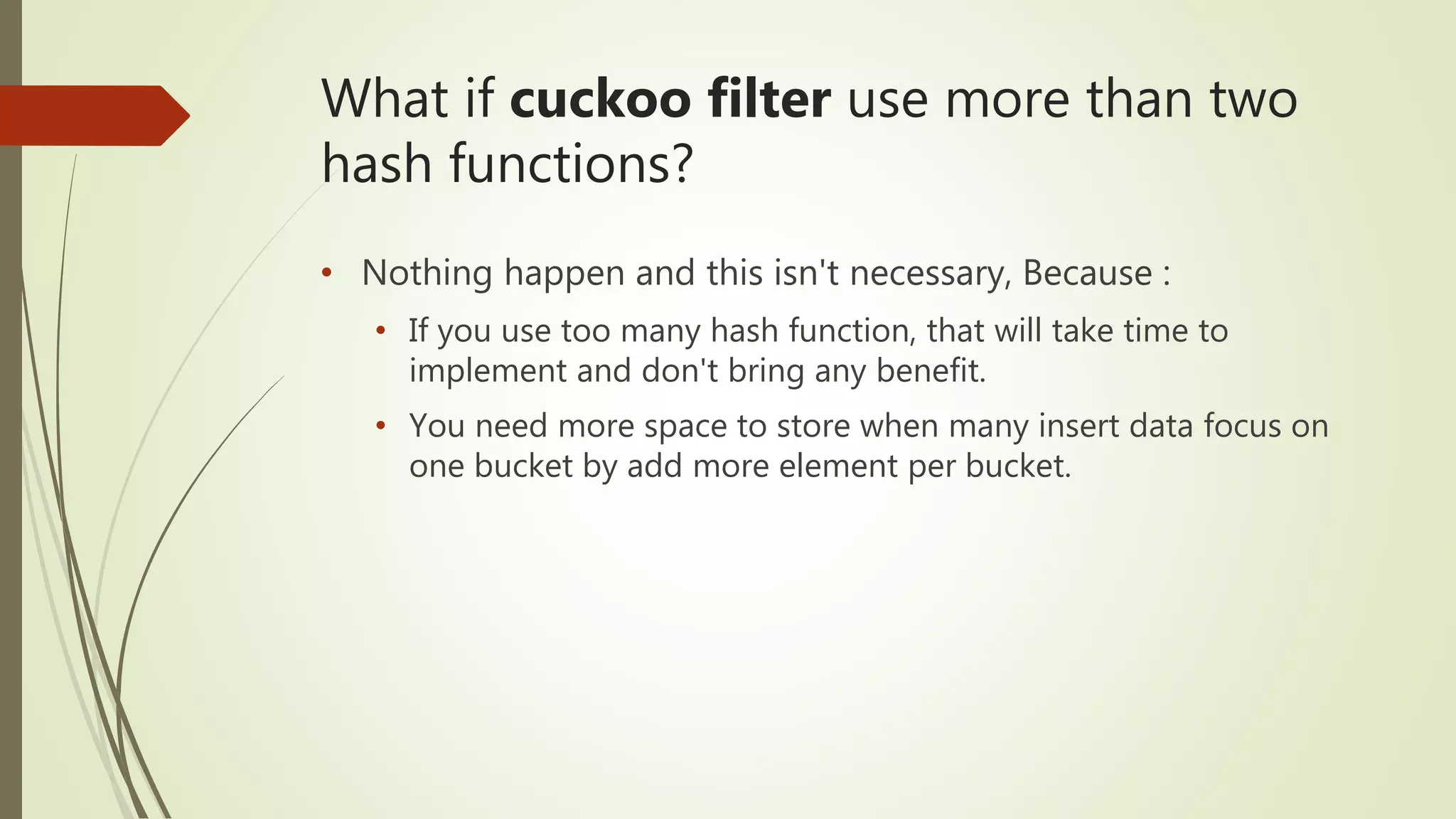 What if cuckoo filter use more than two
hash functions?
• Nothing happen and this isn't necessary, Because :
• If you use too many hash function, that will take time to
implement and don't bring any benefit.
• You need more space to store when many insert data focus on
one bucket by add more element per bucket.
 
