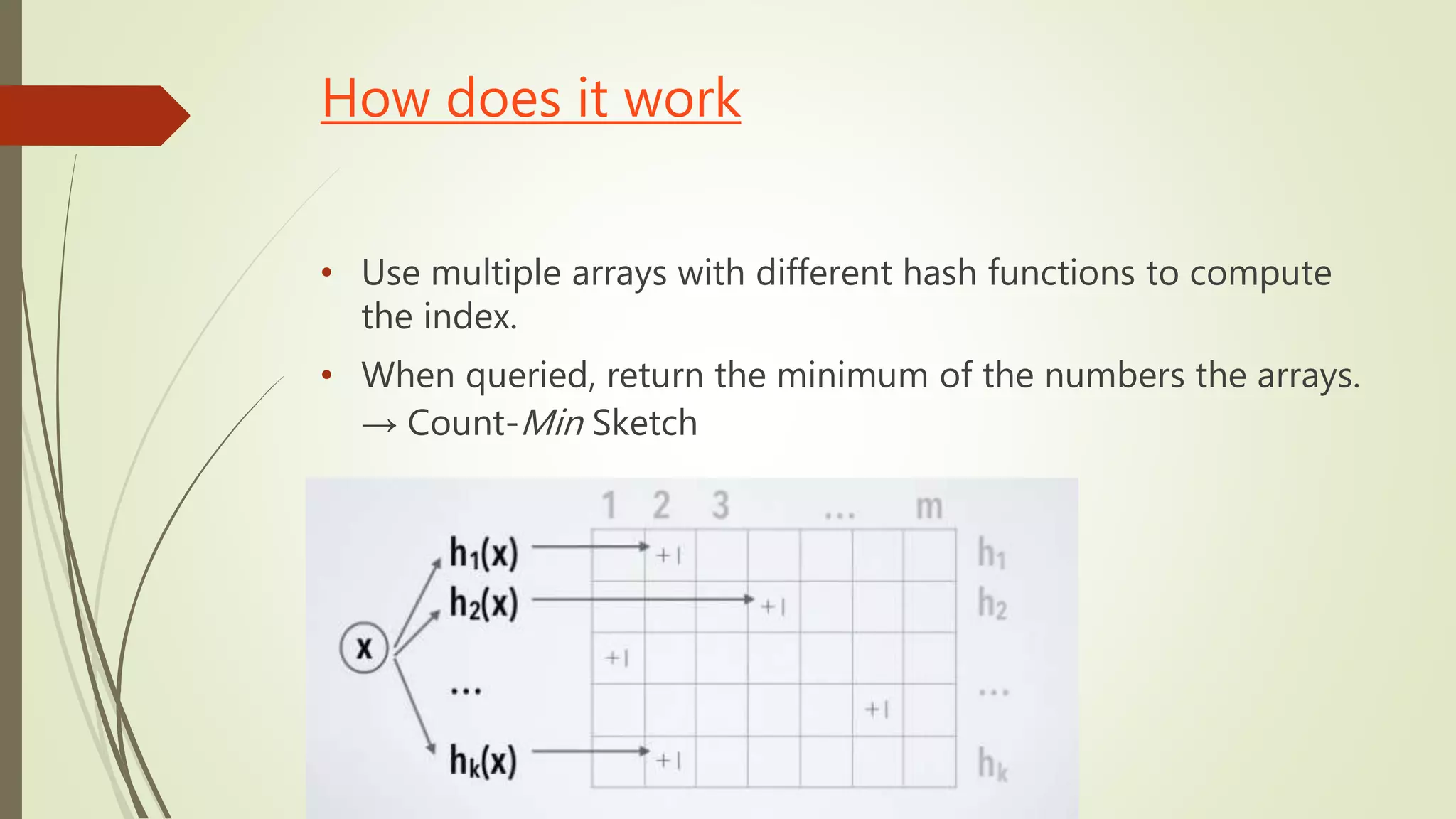 How does it work
• Use multiple arrays with different hash functions to compute
the index.
• When queried, return the minimum of the numbers the arrays.
→ Count-Min Sketch
 