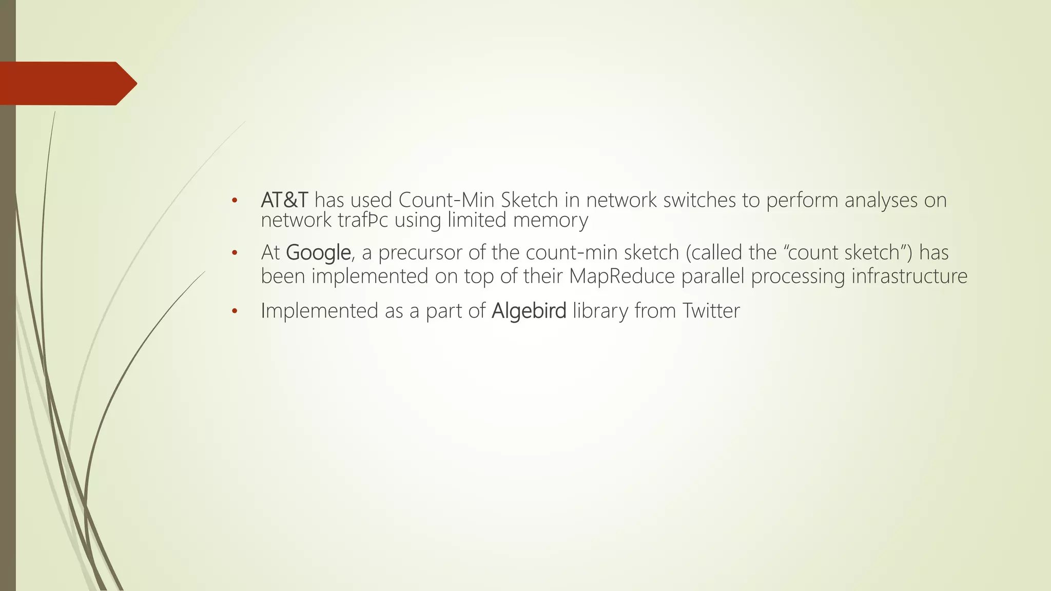 • AT&T has used Count-Min Sketch in network switches to perform analyses on
network trafﬁc using limited memory
• At Google, a precursor of the count-min sketch (called the “count sketch”) has
been implemented on top of their MapReduce parallel processing infrastructure
• Implemented as a part of Algebird library from Twitter
 