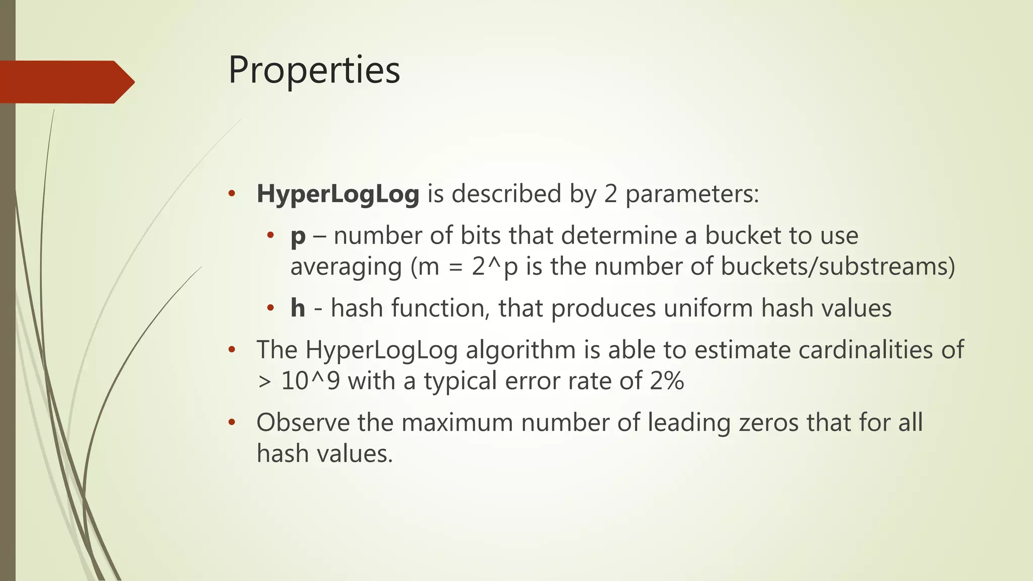 Properties
• HyperLogLog is described by 2 parameters:
• p – number of bits that determine a bucket to use
averaging (m = 2^p is the number of buckets/substreams)
• h - hash function, that produces uniform hash values
• The HyperLogLog algorithm is able to estimate cardinalities of
> 10^9 with a typical error rate of 2%
• Observe the maximum number of leading zeros that for all
hash values.
 