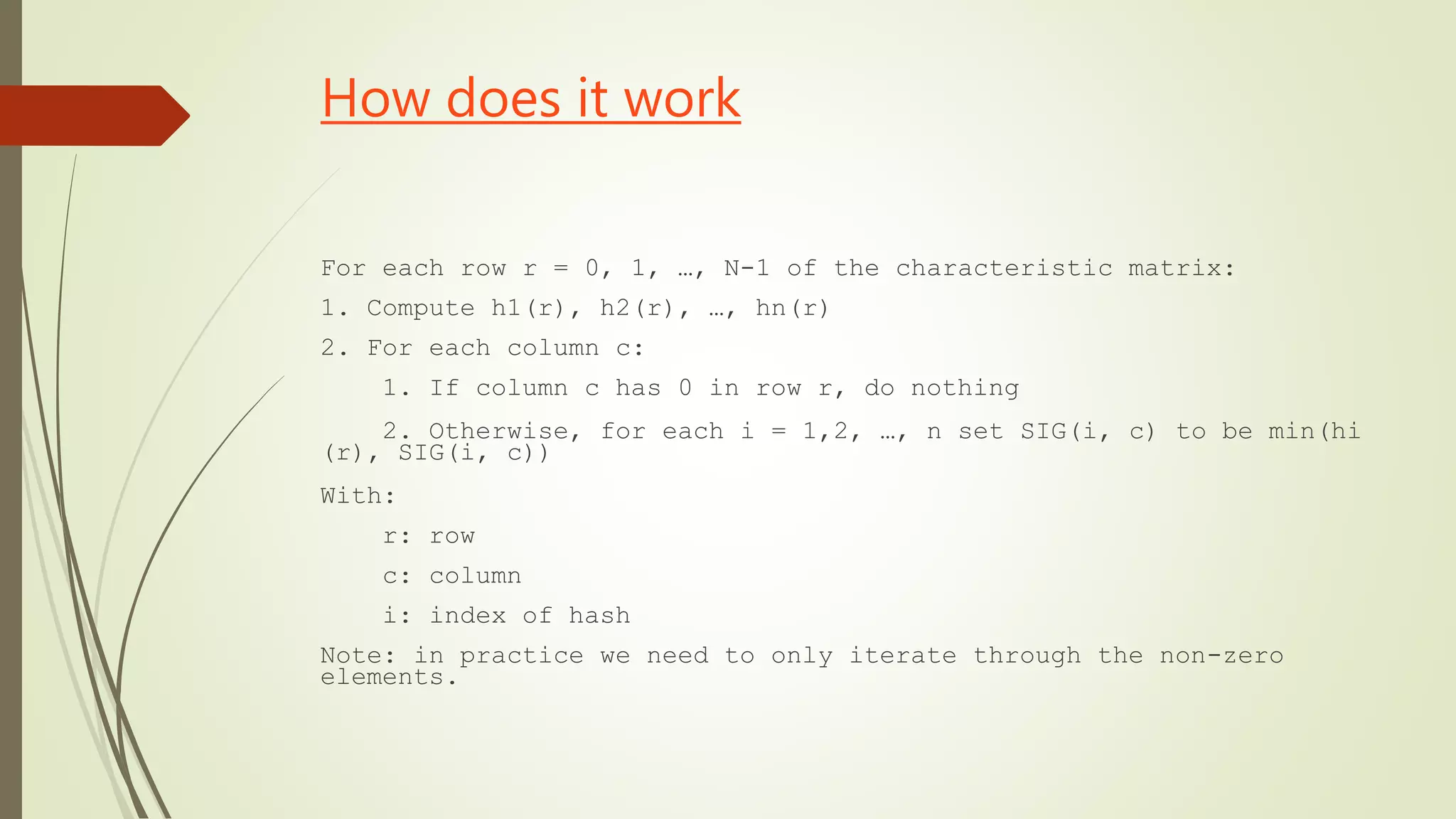 How does it work
For each row r = 0, 1, …, N-1 of the characteristic matrix:
1. Compute h1(r), h2(r), …, hn(r)
2. For each column c:
1. If column c has 0 in row r, do nothing
2. Otherwise, for each i = 1,2, …, n set SIG(i, c) to be min(hi
(r), SIG(i, c))
With:
r: row
c: column
i: index of hash
Note: in practice we need to only iterate through the non-zero
elements.
 