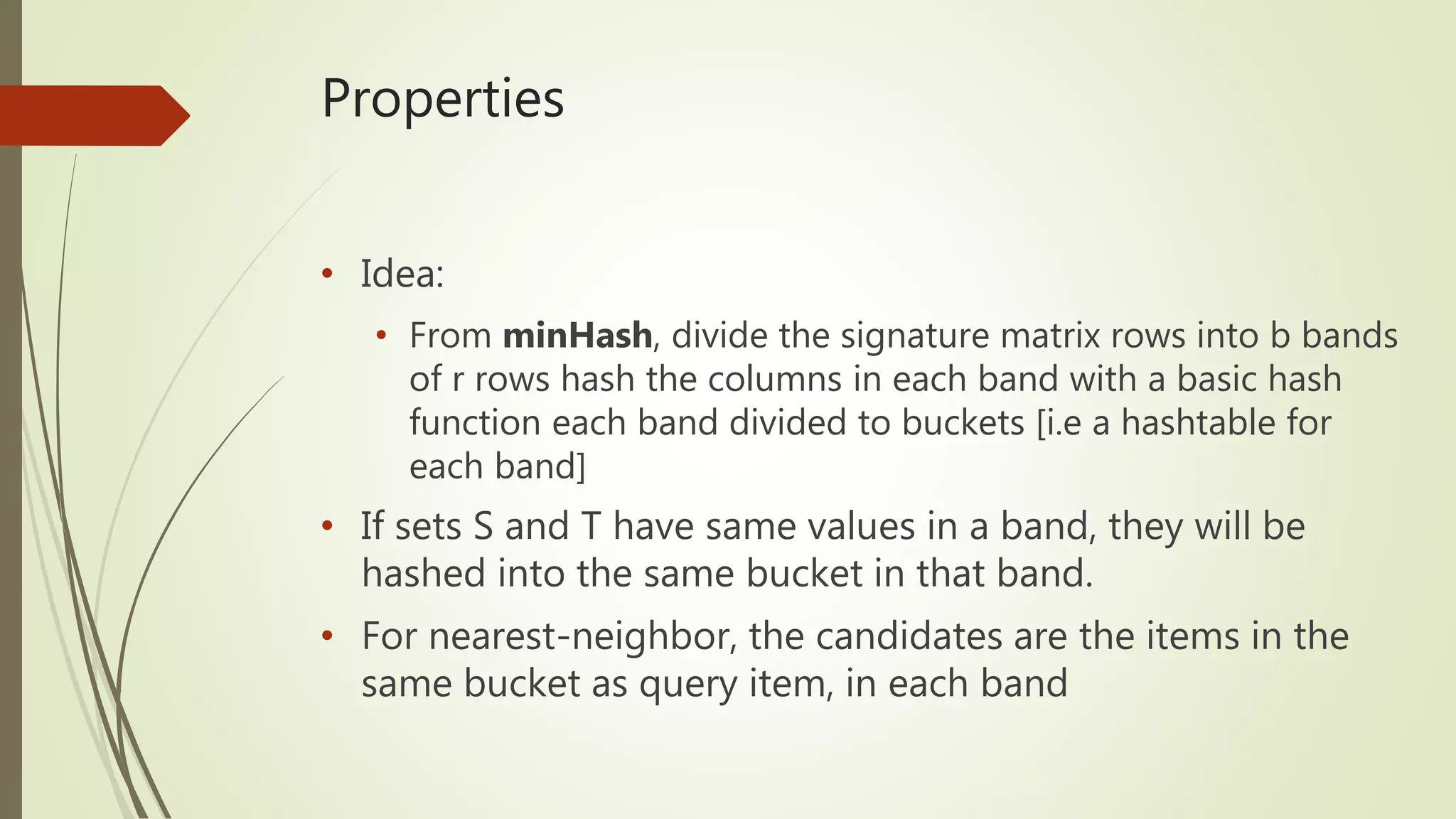 Properties
• Idea:
• From minHash, divide the signature matrix rows into b bands
of r rows hash the columns in each band with a basic hash
function each band divided to buckets [i.e a hashtable for
each band]
• If sets S and T have same values in a band, they will be
hashed into the same bucket in that band.
• For nearest-neighbor, the candidates are the items in the
same bucket as query item, in each band
 