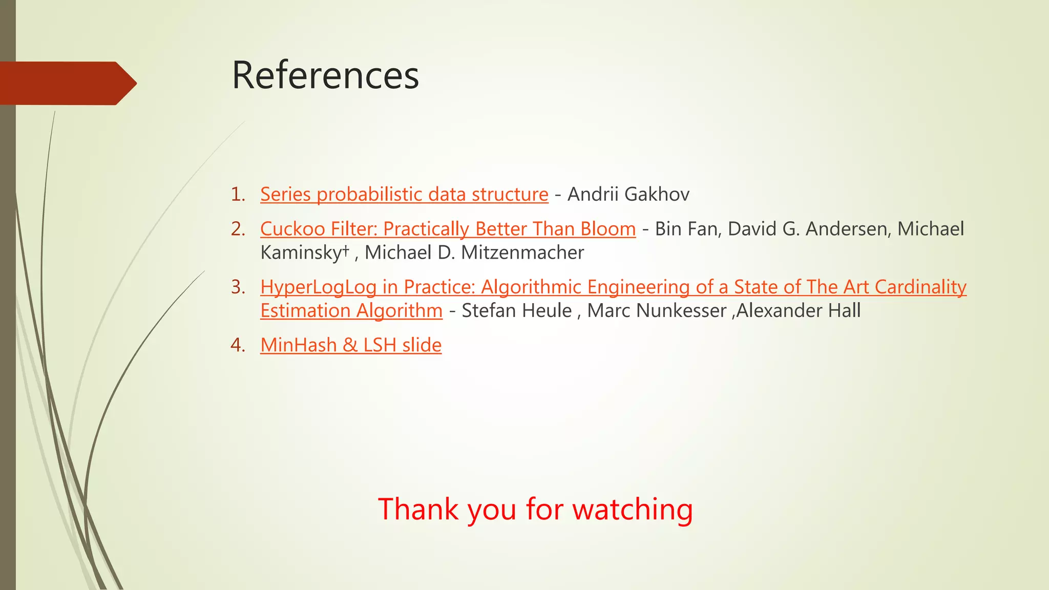 References
1. Series probabilistic data structure - Andrii Gakhov
2. Cuckoo Filter: Practically Better Than Bloom - Bin Fan, David G. Andersen, Michael
Kaminsky† , Michael D. Mitzenmacher
3. HyperLogLog in Practice: Algorithmic Engineering of a State of The Art Cardinality
Estimation Algorithm - Stefan Heule , Marc Nunkesser ,Alexander Hall
4. MinHash & LSH slide
Thank you for watching
 