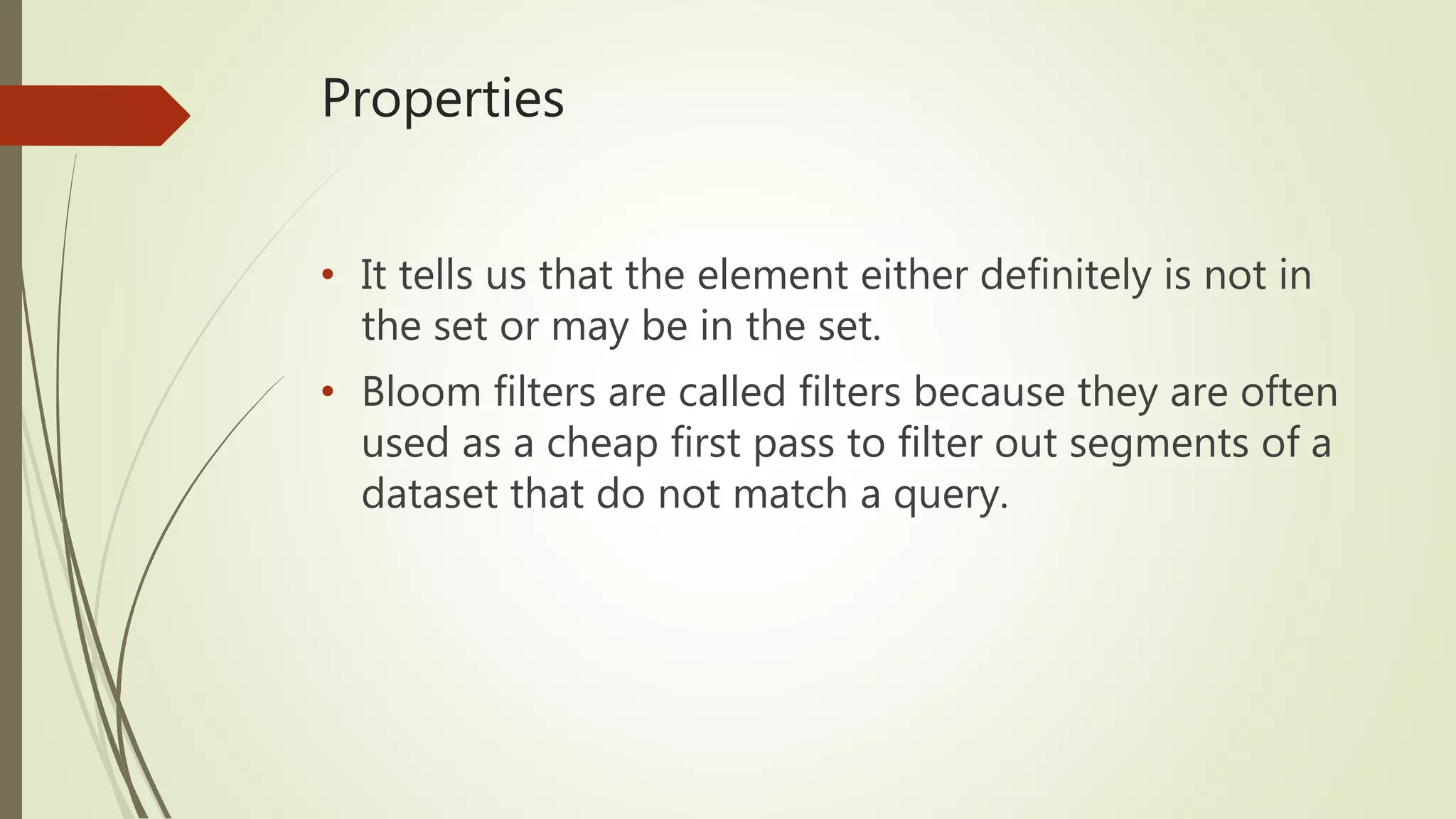 Properties
• It tells us that the element either definitely is not in
the set or may be in the set.
• Bloom filters are called filters because they are often
used as a cheap first pass to filter out segments of a
dataset that do not match a query.
 