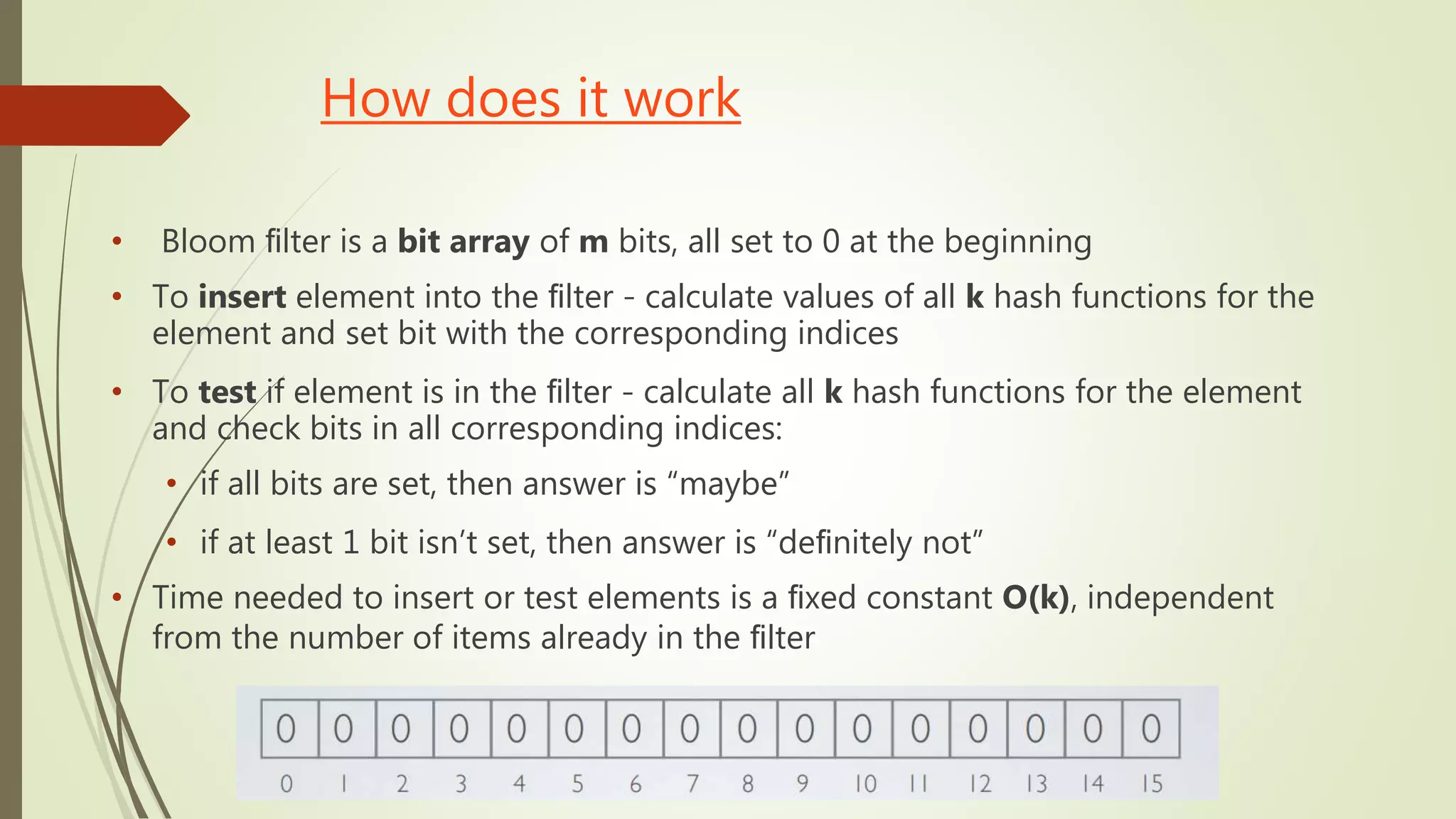 How does it work
• Bloom ﬁlter is a bit array of m bits, all set to 0 at the beginning
• To insert element into the ﬁlter - calculate values of all k hash functions for the
element and set bit with the corresponding indices
• To test if element is in the ﬁlter - calculate all k hash functions for the element
and check bits in all corresponding indices:
• if all bits are set, then answer is “maybe”
• if at least 1 bit isn’t set, then answer is “deﬁnitely not”
• Time needed to insert or test elements is a ﬁxed constant O(k), independent
from the number of items already in the ﬁlter
 