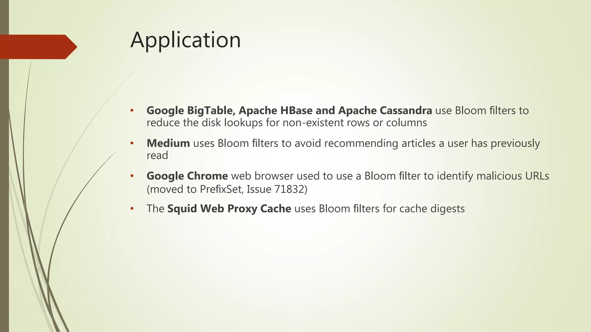 Application
• Google BigTable, Apache HBase and Apache Cassandra use Bloom ﬁlters to
reduce the disk lookups for non-existent rows or columns
• Medium uses Bloom ﬁlters to avoid recommending articles a user has previously
read
• Google Chrome web browser used to use a Bloom ﬁlter to identify malicious URLs
(moved to PreﬁxSet, Issue 71832)
• The Squid Web Proxy Cache uses Bloom ﬁlters for cache digests
 