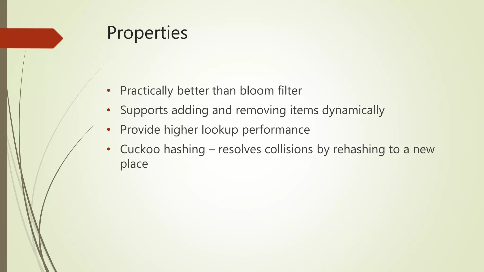 Properties
• Practically better than bloom filter
• Supports adding and removing items dynamically
• Provide higher lookup performance
• Cuckoo hashing – resolves collisions by rehashing to a new
place
 