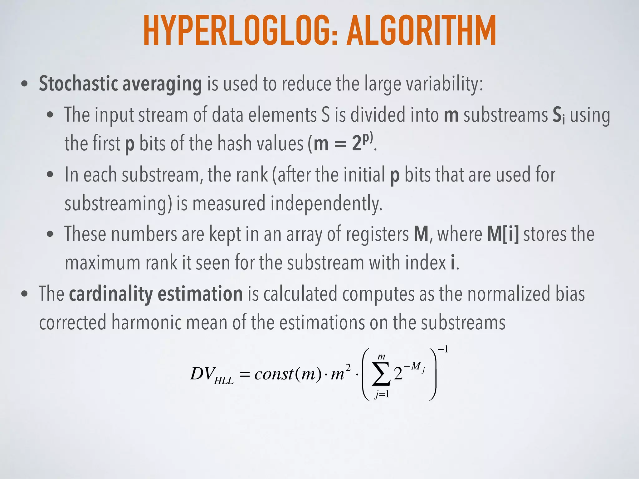 HYPERLOGLOG: ALGORITHM
• Stochastic averaging is used to reduce the large variability:
• The input stream of data elements S is divided into m substreams Si using
the ﬁrst p bits of the hash values (m = 2p)
.
• In each substream, the rank (after the initial p bits that are used for
substreaming) is measured independently.
• These numbers are kept in an array of registers M, where M[i] stores the
maximum rank it seen for the substream with index i.
• The cardinality estimation is calculated computes as the normalized bias
corrected harmonic mean of the estimations on the substreams
DVHLL = const(m)⋅m2
⋅ 2
−M j
j=1
m
∑
⎛
⎝⎜
⎞
⎠⎟
−1
 