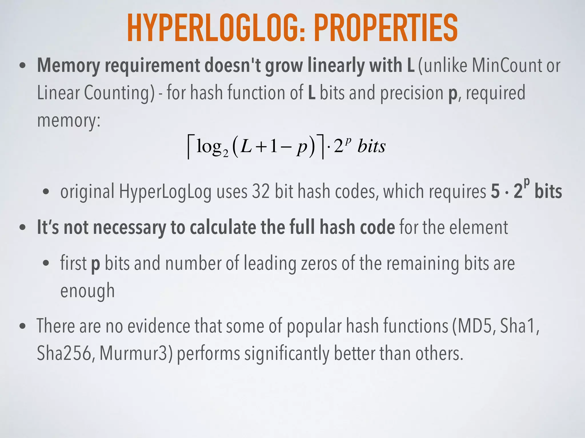 HYPERLOGLOG: PROPERTIES
• Memory requirement doesn't grow linearly with L (unlike MinCount or
Linear Counting) - for hash function of L bits and precision p, required
memory:
• original HyperLogLog uses 32 bit hash codes, which requires 5 · 2
p
bits
• It’s not necessary to calculate the full hash code for the element
• ﬁrst p bits and number of leading zeros of the remaining bits are
enough
• There are no evidence that some of popular hash functions (MD5, Sha1,
Sha256, Murmur3) performs signiﬁcantly better than others.
log2 L +1− p( )⎡⎢ ⎤⎥⋅2p
bits
 