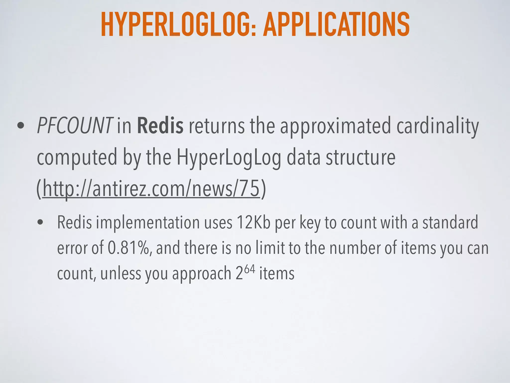 HYPERLOGLOG: APPLICATIONS
• PFCOUNT in Redis returns the approximated cardinality
computed by the HyperLogLog data structure  
(http://antirez.com/news/75)
• Redis implementation uses 12Kb per key to count with a standard
error of 0.81%, and there is no limit to the number of items you can
count, unless you approach 264 items
 