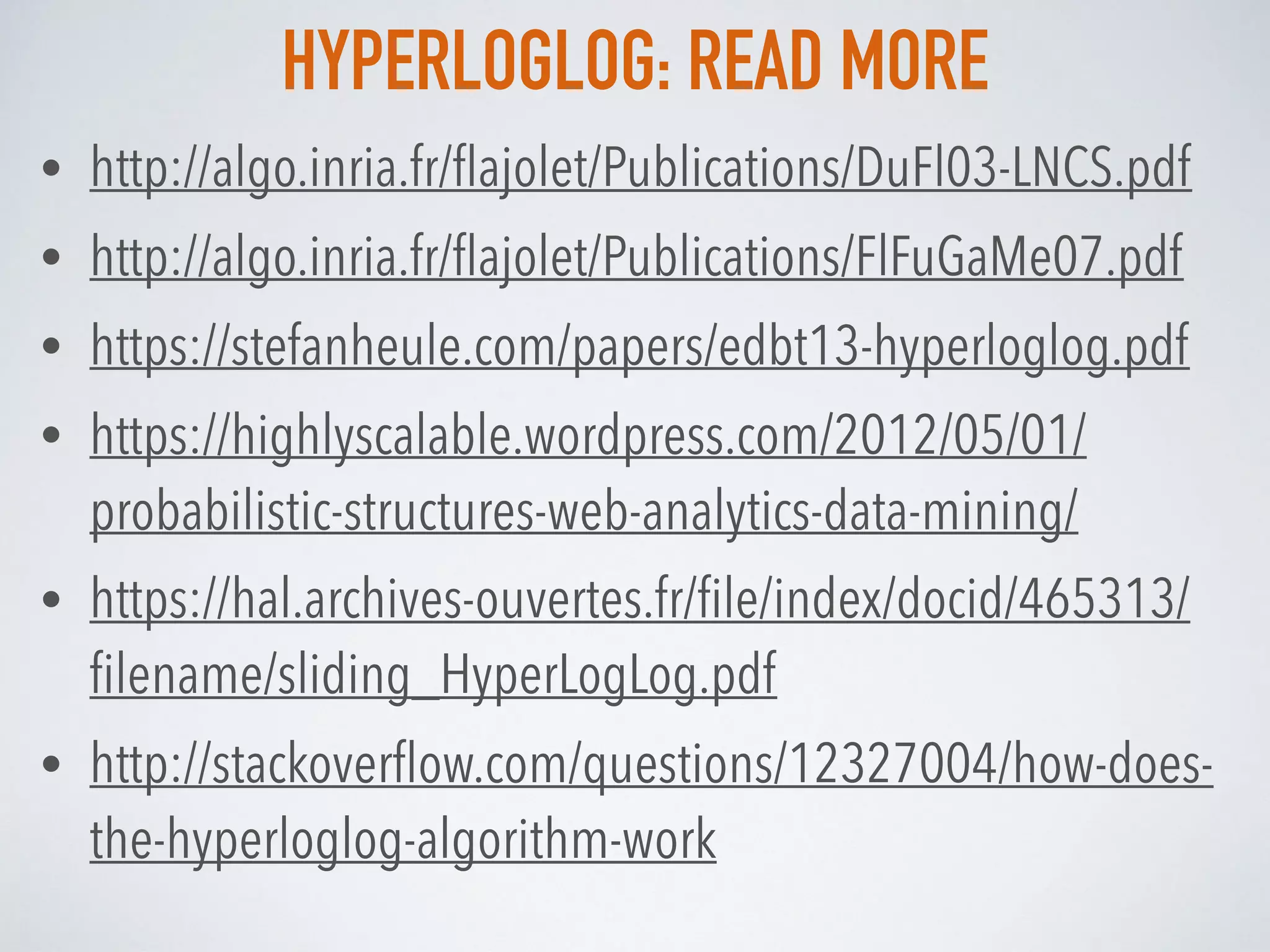 HYPERLOGLOG: READ MORE
• http://algo.inria.fr/ﬂajolet/Publications/DuFl03-LNCS.pdf
• http://algo.inria.fr/ﬂajolet/Publications/FlFuGaMe07.pdf
• https://stefanheule.com/papers/edbt13-hyperloglog.pdf
• https://highlyscalable.wordpress.com/2012/05/01/
probabilistic-structures-web-analytics-data-mining/
• https://hal.archives-ouvertes.fr/ﬁle/index/docid/465313/
ﬁlename/sliding_HyperLogLog.pdf
• http://stackoverﬂow.com/questions/12327004/how-does-
the-hyperloglog-algorithm-work
 
