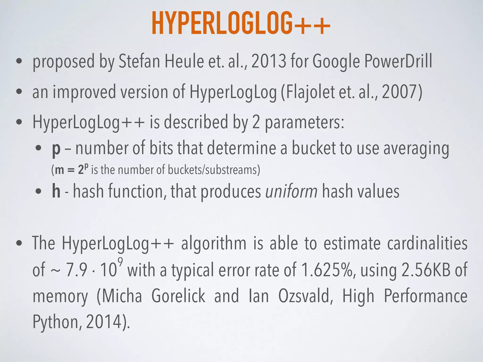 HYPERLOGLOG++
• proposed by Stefan Heule et. al., 2013 for Google PowerDrill
• an improved version of HyperLogLog (Flajolet et. al., 2007)
• HyperLogLog++ is described by 2 parameters:
• p – number of bits that determine a bucket to use averaging 
(m = 2p
is the number of buckets/substreams)
• h - hash function, that produces uniform hash values
• The HyperLogLog++ algorithm is able to estimate cardinalities
of ~ 7.9 · 10
9
with a typical error rate of 1.625%, using 2.56KB of
memory (Micha Gorelick and Ian Ozsvald, High Performance
Python, 2014).
 
