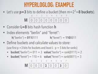 HYPERLOGLOG: EXAMPLE
• Consider L=8 bits hash function h
• Index elements “berlin” and “ferret”:
h(“berlin”) = 0110111 h(“ferret”) = 1100011
• Deﬁne buckets and calculate values to store: 
(use ﬁrst p =3 bits for buckets and least L - p = 5 bits for ranks)
• bucket(“berlin”) = 011 = 3 value(“berlin”) = rank(0111) = 2
• bucket(“ferret”) = 110 = 6 value(“ferret”) = rank(0011) = 3
• Let’s use p=3 bits to deﬁne a bucket (then m=23
=8 buckets).
1 2 3 4 5 6 7
0 0 0 0 0 0 0 0
0
M
1 2 3 4 5 6 7
0 0 0 2 0 0 3 0
0
M
 