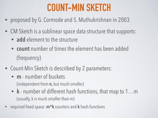 COUNT-MIN SKETCH
• proposed by G. Cormode and S. Muthukrishnan in 2003
• CM Sketch is a sublinear space data structure that supports:
• add element to the structure
• count number of times the element has been added
(frequency)
• Count-Min Sketch is described by 2 parameters:
• m - number of buckets  
(independent from n, but much smaller)
• k - number of different hash functions, that map to 1…m 
(usually, k is much smaller than m)
• required ﬁxed space: m*k counters and k hash functions
 