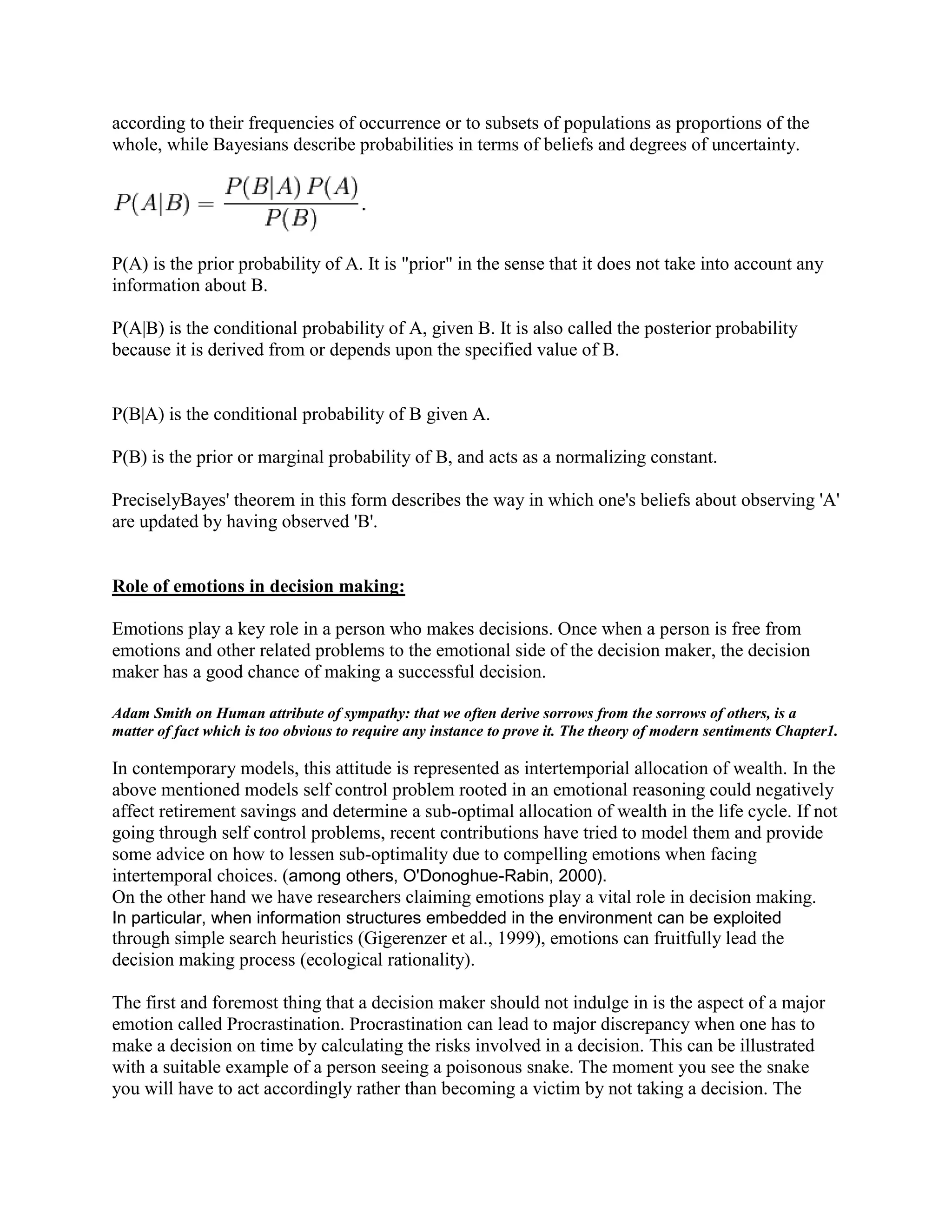 A game involving n players is called n-person game.The value of the game theory is in understanding the likely outcomes of a business<br />issue when the outcome is dependent on actions taken by other parties with potentially<br />conflicting interests. In Game Theory we assume that every party acts rationally and<br />takes action based on their preferences.<br />Game theory solver explains explain the basic listing of players, options available to them and their preferences.Game theory SolverStrategy <br />                              Options <br />preferencesOutcomes                  PlayersTactics<br />                A typical game theory project would consider 20 – 25 different<br />                options. The output of the process is a set of outcomes<br />                one is called the “Natural Outcome”, resulting from all players <br />                following their natural self interest. Another is the “Best Attainable<br />                Outcome” (for the client), resulting from the client also taking subtle <br />                and possibly counter intuitive actions.<br />Probabilistic decision Analysis:<br />Probabilistic decision analysis processes have high value in cases where the value of different<br />outcomes is highly dependent on quantifiable external uncertainties that are not determined by<br />actions taken by identifiable players. Examples of such uncertainties could be the weather, the<br />foreign exchange rate, and the future price of oil. Uncertain future events are represented as<br />decision trees or probability distributions. <br />Decision Analysis can be well explained like the game theory block diagram.<br />Quantitative Decision AnalysisStructure<br />Expected Value<br />Options <br />Uncertainty <br />The input of a decision analysis process is the structure of an issue (influence diagram or<br />decision tree), with identified external uncertainties and decision variables.<br />Typically, a decision analysis would handle two to four actions (or decisions). The outcome of a<br />formal decision analysis is a recommended or preferred set of decisions for the client.<br />Similarities:<br />Although the analysis processes and tools are quite different, success of a project using either<br />methodology is quite dependent on participation by the right individuals from the client company<br />and skilful facilitation of the process. A strong knowledge elicitation methodology is essential to<br />either process and several facilitation tools can be applied equally well. Secondly, organizations that are receptive to objective and structured decision-making processes tend to like both processes, whereas purely intuitive decision cultures are not receptive.<br />Differences:<br />Game Theory has advantages in situations where the best course of action is dependent on<br />actions by other players. It is easier to apply where there are multiple value measures (where<br />a single decision criteria such as expected Net Present Value is not feasible). A typical<br />Game Theory project can be done in a little over a week, with 10hours of client team<br />involvement. Last, the Game Theory process is strong when there are too many outcomes to allow financial analysis (a typical case has 20 options, or 220 = 1 Million outcomes).<br />Decision Analysis is advantageous in cases where the decision uncertainty is caused<br />primarily by quantifiable uncertainties (e.g. the probability of success of a technology, the price of a commodity, an exchange rate), not dependent on the choices made by other<br />players. Decision Analysis requires the issue to be condensed into a small number of outcomes<br />and two or three decisions. Last, decision analysis provides a financial result (Expected<br />Value), which is often necessary to justify an investment.<br />Choosing the correct methodology:<br />Both the methodologies have their own application areas. In some instances, both could be used as a combined product. For issues pertaining to preferences where uncertainty and amount of calculated risks are involved game theory will be the preferred choice. This can be explained with a block diagram.<br />Decision Analysis block diagram<br />Game theory Solver<br /> <br />   Players                               <br />Strategy<br />                            Options Tactics<br />                         Preferences Outcomes <br />Quantitative Decision Analysis<br />     Uncertainties<br />A critical input for a game theory case is the preferences of the various players, including the<br />client company. The preferences are elicited from the client team. If the client has undertaken<br />quantitative analysis, taking into account uncertainties, than this quantitative analysis<br />influences the client’s preferences. However, it must be recognized that a client team will<br />always have a set of preferences, whether they’ve done formal analysis or not. Then the<br />game theory analysis will show what the possible outcomes will be.<br />Where feasible, we recommend that the Natural Outcome and the Best Attainable Outcome<br />be further analyzed using a Decision Analysis process. This may or may not result in a revised<br />set of preferences.<br />This can be explained with an example to make one understand probabilistic decision making. Let us consider a management which has a preference in order of priority. This issue has a major concern for labor relations.<br />Cutting wages