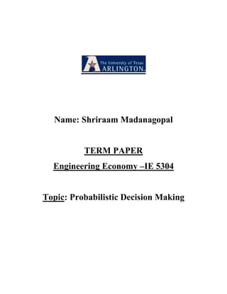 Name: Shriraam Madanagopal<br />TERM PAPER<br />Engineering Economy –IE 5304<br />Topic: Probabilistic Decision Making<br />Probabilistic Decision Making:<br />Introduction:<br />In this diverse world, no two things are exactly the same. A decision maker is interested in both the advantages and the disadvantages for a given situation. Probability allows us to quantify the variability in the outcome of any experiment whose exact outcome cannot be predicted with certainty. Before we get introduced to the probability, we need to understand the concept of space of outcomes and the events on which it will be defined.<br />Sample Space:<br />A set of all possible outcomes of an experiment is called a sample space. This is because it usually consists of all the things that can happen when one takes a sample. Sample spaces are denoted by the letter ‘S’. To avoid misconception between the words experiment and outcome, we define these two words as follows.<br />An experiment may consist of the simple process of noting whether the switch is turned off or on; it may consist of determining the time it takes a car to accelerate to 40 miles per hour; or it may consist of a complicated process of finding the mass of an electron.<br />An outcome of an experiment may be a simple choice between two possibilities. It may be the result of a direct experiment or count, or it may be an answer obtained after extensive measurements and calculations.<br />When there is a study of outcomes of an experiment is seen, we usually identify various possibilities with numbers, points, or some other kinds of symbols.<br />Let us consider an example; if four contractors bid on a highway construction job and we let a, b, c and d denote that it is awarded to Mr.Smith, Mrs.Patric, Ms.Jasmine or Mr.Anderson. In this example the sample space is denoted S= {a,b,c,d}.<br />Also, if a government agency must decide where to locate two new computer research facilities and that for a certain purpose it is of the interest to indicate how many of them will be located in Texas and how many in California and thus we express the sample space as <br />                                      S= {(0, 0), (1, 0), (0, 1), (2, 0), (1, 1), (0, 2)}<br />The first coordinate represents the number of research facilities located in Texas and the second coordinate represents the number of research facilities located in California.<br />The Classical Probability Theory:<br />If there are n equally likely possibilities, of which one must occur and ‘S’ are regarded as favorable, or as a “success”, then the probability of success is given by S/n.<br />This can be explained with a suitable example.<br />What is the probability of drawing an ace from a well shuffled deck of 52 playing cards?<br />Solution:<br />There are S= 4 aces among the n=52 cards, so we apply the classical probability theory and get the result as S/n= 4/52 = 1/13 <br />The Frequency Interpretation of Probability:<br />The probability of an event (or an outcome) is proportion of times the event occurs in a long run of repeated experiments.<br />If we say that the probability of a flight from Texas to Illinois is 0.78, we mean that the flight has 78% chances to arrive on time.<br />In accordance with the frequency interpretation of probability, we estimate the probability of an event by observing what fraction of the time similar events have occurred in the past. Another point of view is to interpret probabilities as personal or subjective evaluations. Such subjective probabilities express the strength of one’s belief with regard to the uncertainties that are involved, and they apply especially when there is little or no direct evidence, so that there is no choice but to consider collateral individual evidence, educated guesses, and perhaps institution and other subjective factors. Subjective probabilities are best determined by referring to risk taking, or betting situations.<br />Conditional Probability:<br />Let us suppose assign a distribution function to a sample space and then learn that an Event E has occurred. The main doubt is how can we change the probabilities of the rest of the events? This question can be best answered by introducing the new probability for an event F the conditional probability of F given E and this can be expressed as P(FjE).<br />Conditional Probability can be best explained with a suitable example as follows:<br />Example : An experiment consists of rolling a die once. Let X be the outcome.<br />Let F be the event {X = 6}, and let E be the event {X > 4}. We assign the<br />distribution function m(ω) = 1/6 for ω = 1; 2; : : : ; 6. Thus, P(F) = 1/6. Now<br />suppose that the die is rolled and we are told that the event E has occurred. This<br />leaves only two possible outcomes: 5 and 6. In the absence of any other information,<br />we would still regard these outcomes to be equally likely, so the probability of F<br />becomes 1/2, making P(F|E) = 1/2. <br />It is important to note that any time we assign probabilities to real-life events; the resulting distribution is only useful if we take into account all relevant information. If we assigned a distribution function and then were given new information that determined a new sample space, consisting of the outcomes that are still possible, and caused us to assign a new distribution function to this space.<br />Let Ω =ω1+ω2….+ ωr be the original sample space with distribution function m(ωj) assigned.<br />Suppose we learn that the event E has occurred. We want to assign a new distribution function<br />m(ωj | E) to Ω to reflect this fact. Clearly a sample point ωj is not in E, we want  m(ωj | E)=0.<br />Also it is reasonable to assume that the probabilities for ωk in E should have the same relative magnitudes that they have had before that we learnt that E has occurred.<br />                        <br />m(ωk | E)= cm(ωk)<br />for all ωk in E, with c some positive constant. But we must also have<br />                          ∑ m(ωk | E) = c ∑ m(ωk ) = 1<br />                          E                        E<br /> Thus <br />                           c=1÷∑ m(ωk ) = 1÷P(E)<br />                                   E<br />(Note that this requires us to assume that P(E) > 0.) Thus, we will define <br />                          m(ωk | E)= m(ωk)÷P(E)<br />for ωk in E. We will call this new distribution the conditional distribution given E.<br />For a general event F, this gives<br />                          P( F | E) =  ∑ m(ωk | E) = ∑ m(ωk) ÷P( E) = P( F ∩ E) ÷ P(E)<br />                                            F ∩ E                          F ∩ E                                                                                     <br />If we call the  P(E | F)  , the conditional probability of F occurring given that E occurs and compute it using the formula<br />                           <br />                          P( F | E) =  P( F ∩ E) ÷ P(E)<br />Bayes theorem: <br />Bayes theorem relates to the conditional and marginal probabilities of two random events. The posterior probabilities are calculated using Bayes’ theorem. It is accepted and used as a common interpretation in probability. Engineers and statisticians assign probabilities to random events according to their frequencies of occurrence or to subsets of populations as proportions of the whole, while Bayesians describe probabilities in terms of beliefs and degrees of uncertainty. <br />P(A) is the prior probability of A. It is quot;
priorquot;
 in the sense that it does not take into account any information about B.<br />P(A|B) is the conditional probability of A, given B. It is also called the posterior probability because it is derived from or depends upon the specified value of B.<br />P(B|A) is the conditional probability of B given A.<br />P(B) is the prior or marginal probability of B, and acts as a normalizing constant.<br />Precisely Bayes' theorem in this form describes the way in which one's beliefs about observing 'A' are updated by having observed 'B'.<br />Role of emotions in decision making:<br />Emotions play a key role in a person who makes decisions. Once when a person is free from emotions and other related problems to the emotional side of the decision maker, the decision maker has a good chance of making a successful decision.<br />Adam Smith on Human attribute of sympathy: that we often derive sorrows from the sorrows of others, is a matter of fact which is too obvious to require any instance to prove it. The theory of modern sentiments Chapter1.<br />In contemporary models, this attitude is represented as intertemporial allocation of wealth. In the above mentioned models self control problem rooted in an emotional reasoning could negatively affect retirement savings and determine a sub-optimal allocation of wealth in the life cycle. If not going through self control problems, recent contributions have tried to model them and provide some advice on how to lessen sub-optimality due to compelling emotions when facing intertemporal choices. (among others, O'Donoghue-Rabin, 2000).<br />On the other hand we have researchers claiming emotions play a vital role in decision making.<br />In particular, when information structures embedded in the environment can be exploited<br />through simple search heuristics (Gigerenzer et al., 1999), emotions can fruitfully lead the<br />decision making process (ecological rationality).<br />The first and foremost thing that a decision maker should not indulge in is the aspect of a major emotion called Procrastination. Procrastination can lead to major discrepancy when one has to make a decision on time by calculating the risks involved in a decision. This can be illustrated with a suitable example of a person seeing a poisonous snake. The moment you see the snake you will have to act accordingly rather than becoming a victim by not taking a decision. The prime factor of consideration will be to save your life from snake rather being poisoned by the snake before you make a choice. Emotions on the other hand help us solve the frame problem, as they limit the range of possible consequences to be considered in a rational-decision process (e.g. de Sousa, 1987).<br />Ketelaar and Todd (2000) clearly explain how specific emotions might help to solve a problem of information to attend to in a given specific situation. Also gut feelings in some situations play a very vital role in making decisions with calculated amount of risks. These signals make people make approach-avoidance distinctions between options.<br />Anticipated Emotions:<br />Many researchers have made a measure to implement emotions to economics. One of the famous researcher Elter from 1996 to1998 was committed to the study of emotion and rationality and<br />tried to make an explicit link between emotion and economic theory<br />The most important commitment problems are solved by emotions which forms the back bone for economics. This concept was proposed by Frank in 1988. He has shown, for example, that players endowed with the emotion of guilt can sustain the cooperative outcome of a prisoner’s dilemma game.<br />Bell, 1982-1985; Loomes and Sugden, 1982-1986; Mellers, 1997-1999 did make a solid attempt to make people understand the importance of emotions for decision making and have included some measure of emotional dimension into their theories of decision making under risk and uncertainty.  Anticipated emotions are not experienced at the moment of choice but are expected to occur when outcomes are experienced. These theories have focused on two counterfactual<br />emotions, namely disappointment and regret, which result from unfavorable comparisons<br />between alternative outcomes of the same option and between outcomes of alternative options<br />respectively. The core issue of these theories is the fact that individuals are motivated to avoid these negative emotions. The consequence of this is that subjects averse to regret or disappointment make decisions in a way that minimizes the likelihood of experiencing them.<br />Actual Emotions:<br />Actual emotions are the ones which are faced at the time of decision making. Feelings play a major role while making a decision. Feelings affect the subject learning process. Feelings hurl light on conditions involved in a situation that are congruent with their mood. Subjects in a negative affective state were found to acquire less positive information to which a situation is exposed. This concept is proposed by Bower and Cohen, 1982; Blaney, 1986. Secondly feelings affect what information is retrieved from memory. Tversky and kahneman in 1973-74 proposed that the ideas come to mind initially or most easily may influence judgment. People in a positive affective state were found to be more likely to think about positive outcomes and they were optimistic in their decisions- Isen et al., 1978-1982. The other way of feelings influences the choice of decision making strategy. The subjects in a positive affective, when compared with the subjects in the negative affective state tend to reduce the complexity of the given situation.<br />The above mentioned description gives an overall idea as to how emotions play a major role on the decision maker. Although emotions affect all domains of behavior, Leowenstein (2000) identifies three major categories of behavior which play a pivotal role in economics, namely bargain, temporal choice, making decision under risk and uncertainty.<br />Probabilistic Decision making under Uncertainty and risk factors:<br />The issue of fit between quantitative, probabilistic decision analysis processes and<br />game theoretical analysis arises frequently. This note attempts to outline how the two processes<br />fit together and can be used in a synergistic and integrated process. This note focuses on<br />decision techniques to deal with distinct and temporary issues, not the development of<br />policies or frameworks to guide the ongoing operations of a firm.<br />Game theory:<br />In many practical situations, it is required to take decisions in a situation where there are two or more parties opposite within the confliction interests and the action of one depends on the action of the another opponent’s choice. The outcome of the situation is controlled by the decisions of all the parties involved. Such a situation is termed as a competitive situation. Such problems occur frequently in economic, military, social, political, advertising and marketing by competing business forms. The mathematical expression for these above mentioned situations was proposed by Von Neumann.<br />A competitive situation is called a game if it has the following properties:<br />,[object Object]