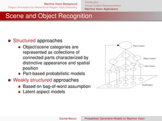 Introduction
                             Machine Vision Background
                                                           Visual Content Representation
Region Annotation by Hierarchical Region Topic Discovery
                                                           Machine Vision Applications


Scene and Object Recognition


   Structured approaches
                                                                                                   Place Context
           Object/scene categories are
           represented as collections of
           connected parts characterized by                                                                   Object Context

           distinctive appearance and spatial
                                                                                                                   Part Context
           position
           Part-based probabilistic models
   Weakly structured approaches
                                                                                                             PixelContext
           Based on bag-of-word assumption
           Latent aspect models




                                         Davide Bacciu     Probabilistic Generative Models for Machine Vision
 