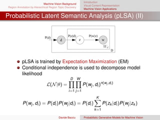 Introduction
                             Machine Vision Background
                                                               Visual Content Representation
Region Annotation by Hierarchical Region Topic Discovery
                                                               Machine Vision Applications


Probabilistic Latent Semantic Analysis (pLSA) (II)


                              P(d)               P(z|d)            P(w|z)
                                          d                z                  w
                                                                               Wd
                                                                                     D


           pLSA is trained by Expectation Maximization (EM)
           Conditional independence is used to decompose model
           likelihood
                                                   D       W
                               L(N |θ) =                       P(wj , di )n(wj ,di )
                                                 i=1 j=1
                                                                         K
           P(wj , di ) = P(di )P(wj |di ) = P(di )                            P(zk |di )P(wj |zk )
                                                                       k =1

                                         Davide Bacciu         Probabilistic Generative Models for Machine Vision
 