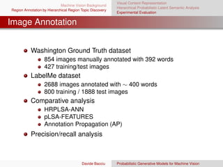 Visual Content Representation
                             Machine Vision Background
                                                           Hierarchical Probabilistic Latent Semantic Analysis
Region Annotation by Hierarchical Region Topic Discovery
                                                           Experimental Evaluation


Image Annotation


           Washington Ground Truth dataset
                   854 images manually annotated with 392 words
                   427 training/test images
           LabelMe dataset
                   2688 images annotated with ∼ 400 words
                   800 training / 1888 test images
           Comparative analysis
                   HRPLSA-ANN
                   pLSA-FEATURES
                   Annotation Propagation (AP)
           Precision/recall analysis



                                         Davide Bacciu     Probabilistic Generative Models for Machine Vision
 