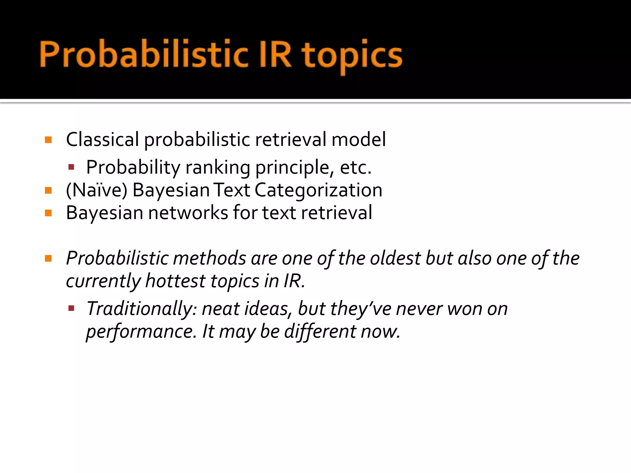    Classical probabilistic retrieval model
     Probability ranking principle, etc.
   (Naïve) Bayesian Text Categorization
   Bayesian networks for text retrieval

   Probabilistic methods are one of the oldest but also one of the
    currently hottest topics in IR.
     Traditionally: neat ideas, but they’ve never won on
      performance. It may be different now.
 