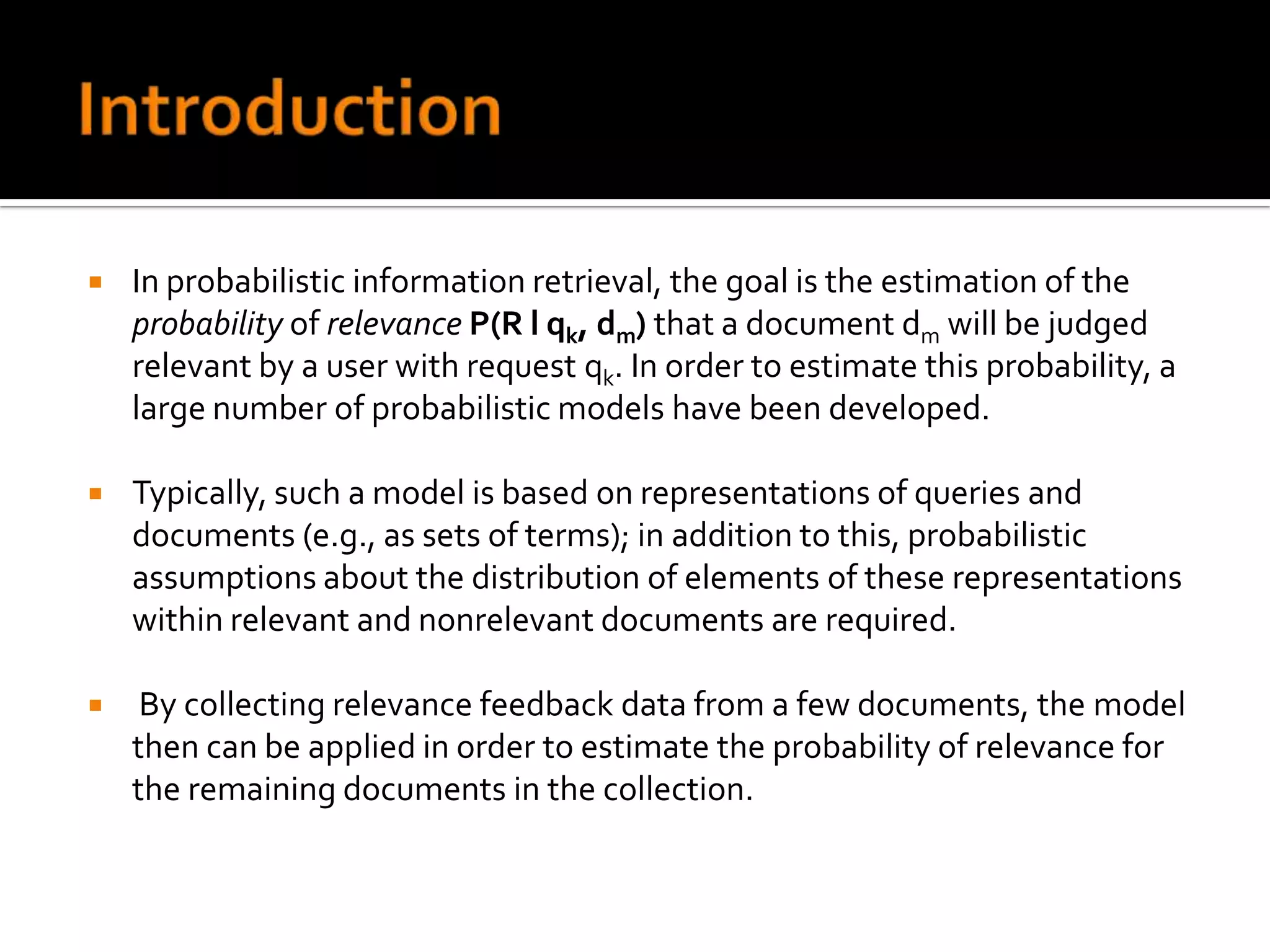    In probabilistic information retrieval, the goal is the estimation of the
    probability of relevance P(R l qk, dm) that a document dm will be judged
    relevant by a user with request qk. In order to estimate this probability, a
    large number of probabilistic models have been developed.

   Typically, such a model is based on representations of queries and
    documents (e.g., as sets of terms); in addition to this, probabilistic
    assumptions about the distribution of elements of these representations
    within relevant and nonrelevant documents are required.

    By collecting relevance feedback data from a few documents, the model
    then can be applied in order to estimate the probability of relevance for
    the remaining documents in the collection.
 