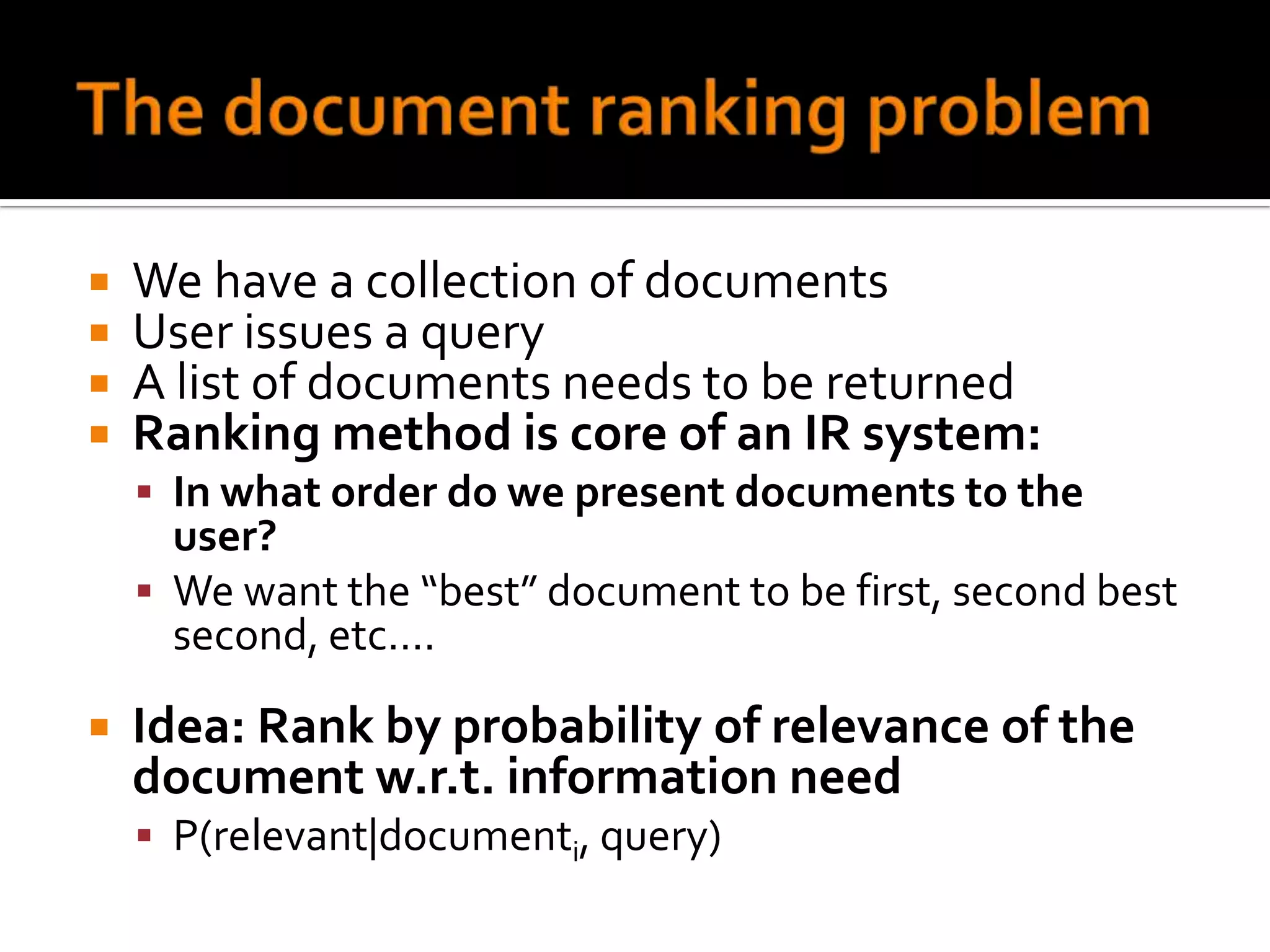    We have a collection of documents
   User issues a query
   A list of documents needs to be returned
   Ranking method is core of an IR system:
     In what order do we present documents to the
      user?
     We want the “best” document to be first, second best
      second, etc….

   Idea: Rank by probability of relevance of the
    document w.r.t. information need
     P(relevant|documenti, query)
 