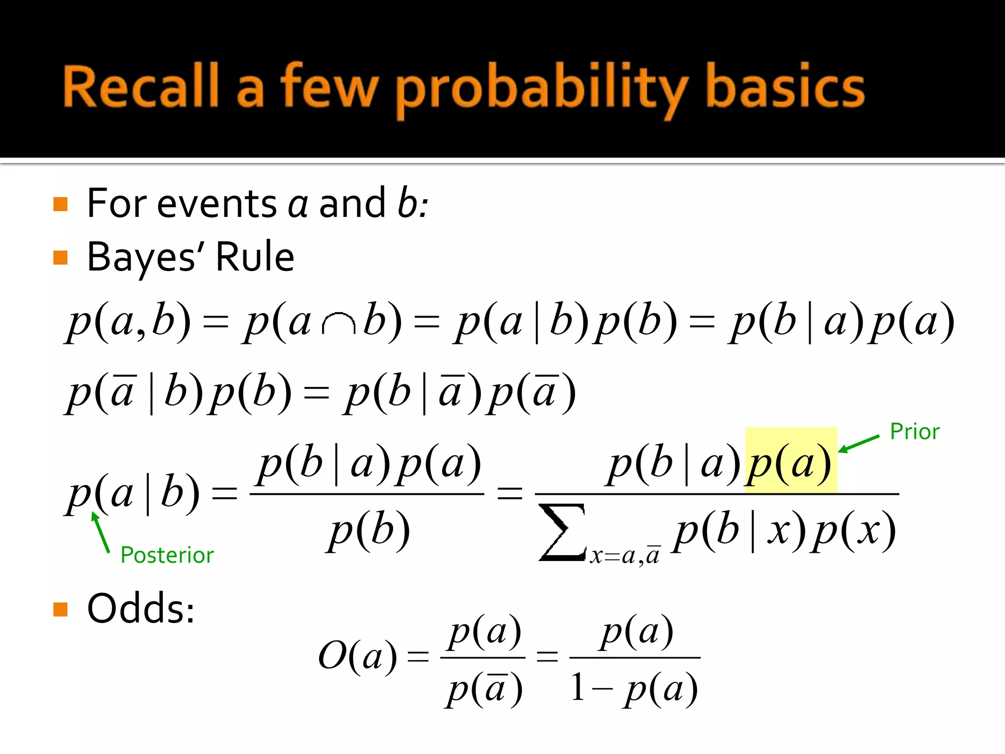    For events a and b:
   Bayes’ Rule
p(a, b) p(a b) p(a | b) p (b) p (b | a) p (a )
p(a | b) p(b) p (b | a ) p (a )
                                                      Prior
              p(b | a) p(a)      p(b | a) p(a)
p ( a | b)
    Posterior
                  p (b)         x a ,a
                                       p (b | x) p( x)
   Odds:                 p(a)     p(a)
                O(a )
                          p(a )   1 p(a)
 