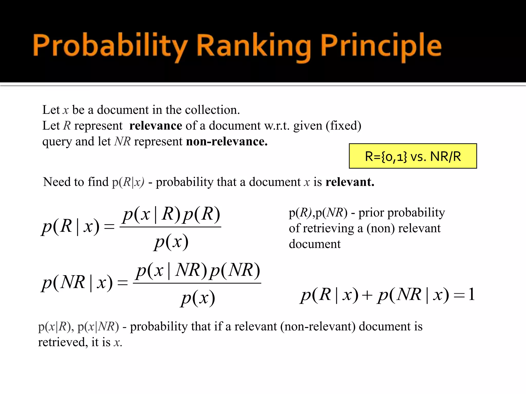 Let x be a document in the collection.
Let R represent relevance of a document w.r.t. given (fixed)
query and let NR represent non-relevance.
                                                                R={0,1} vs. NR/R
Need to find p(R|x) - probability that a document x is relevant.

           p( x | R) p( R)                      p(R),p(NR) - prior probability
p( R | x)                                       of retrieving a (non) relevant
                p( x)                           document

            p( x | NR) p( NR)
p( NR | x)
                    p ( x)                         p ( R | x)      p( NR | x) 1
p(x|R), p(x|NR) - probability that if a relevant (non-relevant) document is
retrieved, it is x.
 