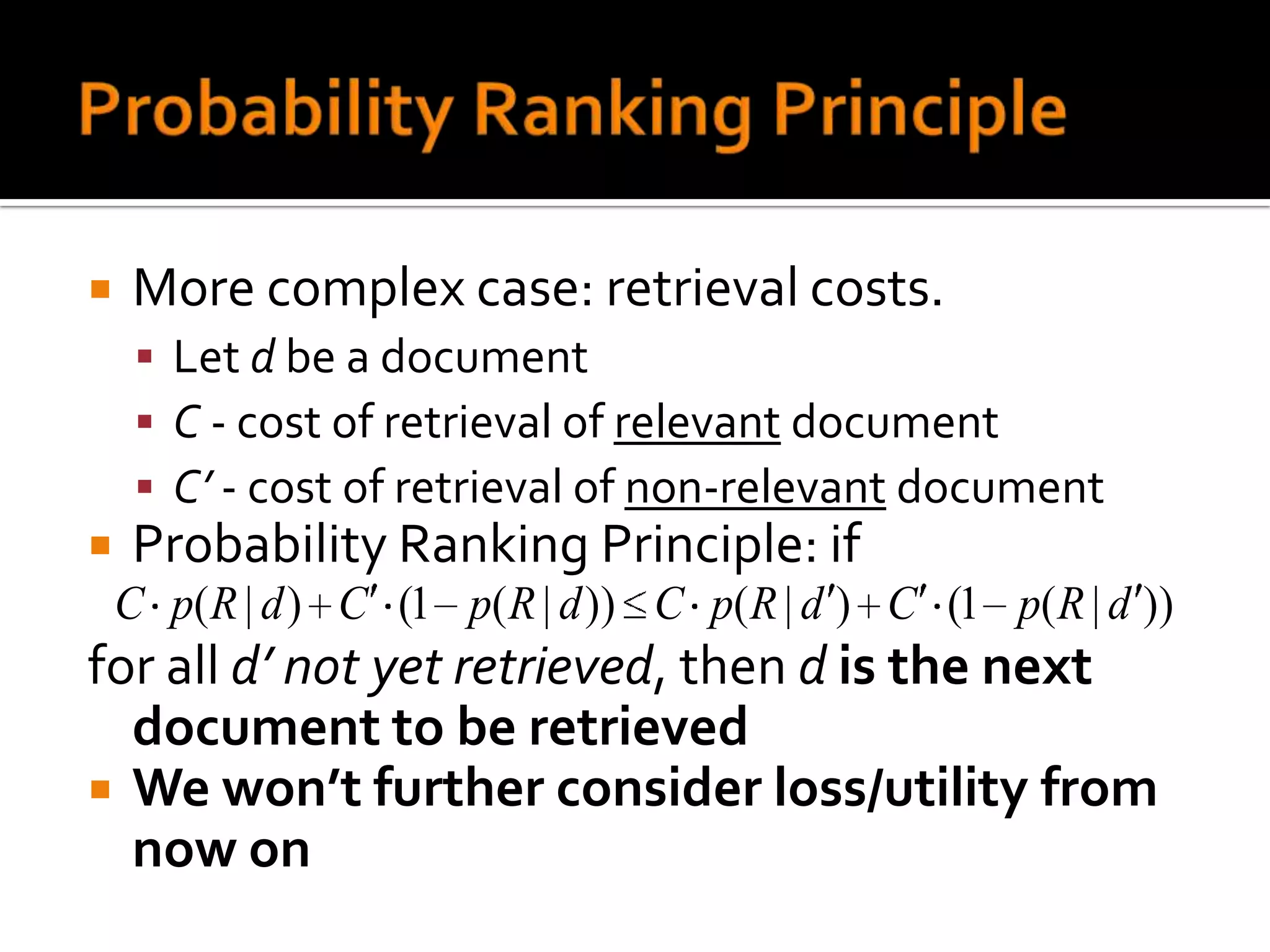   More complex case: retrieval costs.
      Let d be a document
      C - cost of retrieval of relevant document
      C’ - cost of retrieval of non-relevant document
   Probability Ranking Principle: if
    C p( R | d ) C (1 p( R | d )) C p( R | d ) C (1 p( R | d ))
for all d’ not yet retrieved, then d is the next
  document to be retrieved
 We won’t further consider loss/utility from
  now on
 