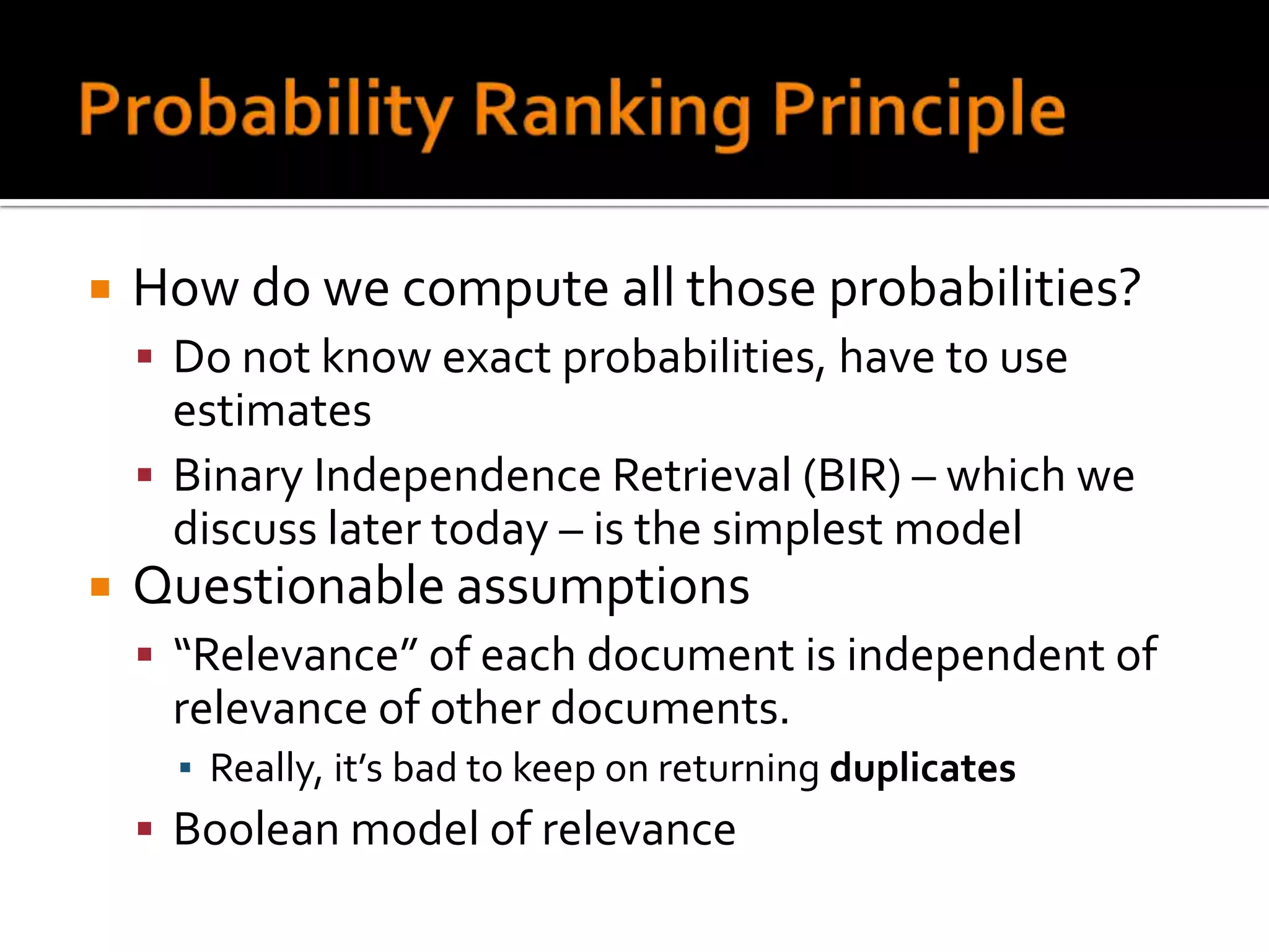    How do we compute all those probabilities?
     Do not know exact probabilities, have to use
      estimates
     Binary Independence Retrieval (BIR) – which we
      discuss later today – is the simplest model
   Questionable assumptions
     “Relevance” of each document is independent of
     relevance of other documents.
      ▪ Really, it’s bad to keep on returning duplicates
     Boolean model of relevance
 