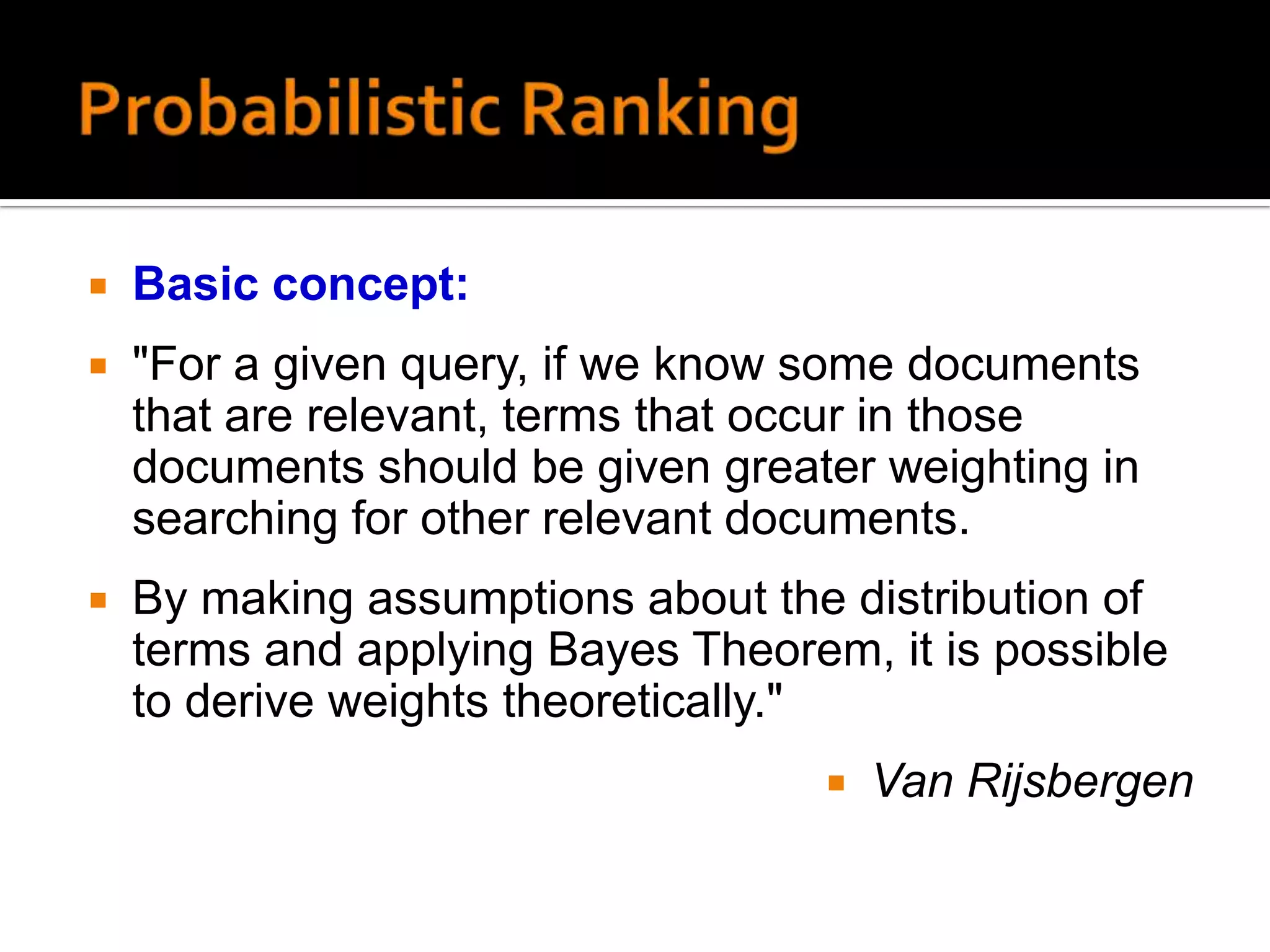    Basic concept:
   "For a given query, if we know some documents
    that are relevant, terms that occur in those
    documents should be given greater weighting in
    searching for other relevant documents.
   By making assumptions about the distribution of
    terms and applying Bayes Theorem, it is possible
    to derive weights theoretically."
                                       Van Rijsbergen
 