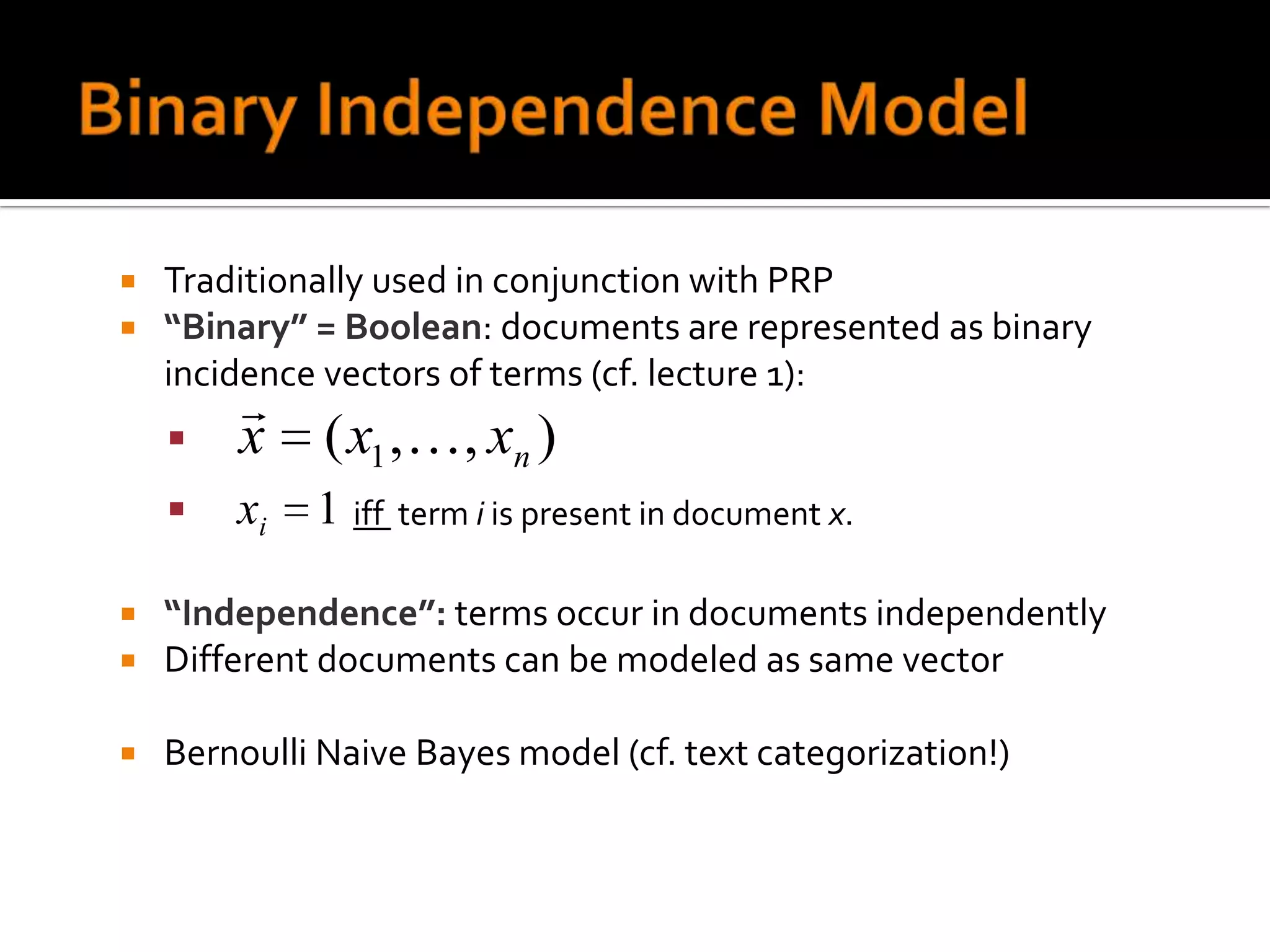    Traditionally used in conjunction with PRP
   “Binary” = Boolean: documents are represented as binary
    incidence vectors of terms (cf. lecture 1):
        
       x     ( x1 , , xn )
       xi   1 iff term i is present in document x.

   “Independence”: terms occur in documents independently
   Different documents can be modeled as same vector

   Bernoulli Naive Bayes model (cf. text categorization!)
 