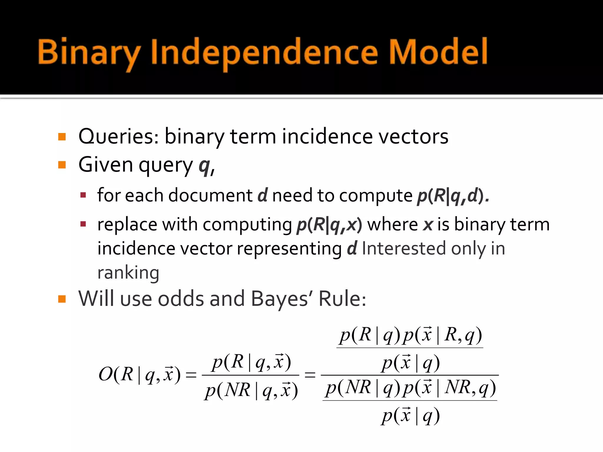    Queries: binary term incidence vectors
   Given query q,
     for each document d need to compute p(R|q,d).
     replace with computing p(R|q,x) where x is binary term
      incidence vector representing d Interested only in
      ranking
   Will use odds and Bayes’ Rule:
                                                          
                                          p ( R | q ) p ( x | R, q )
                                                     
                       p ( R | q, x )            p( x | q)
      O ( R | q, x )                                     
                       p( NR | q, x )    p( NR | q) p( x | NR, q)
                                                      
                                                  p( x | q)
 