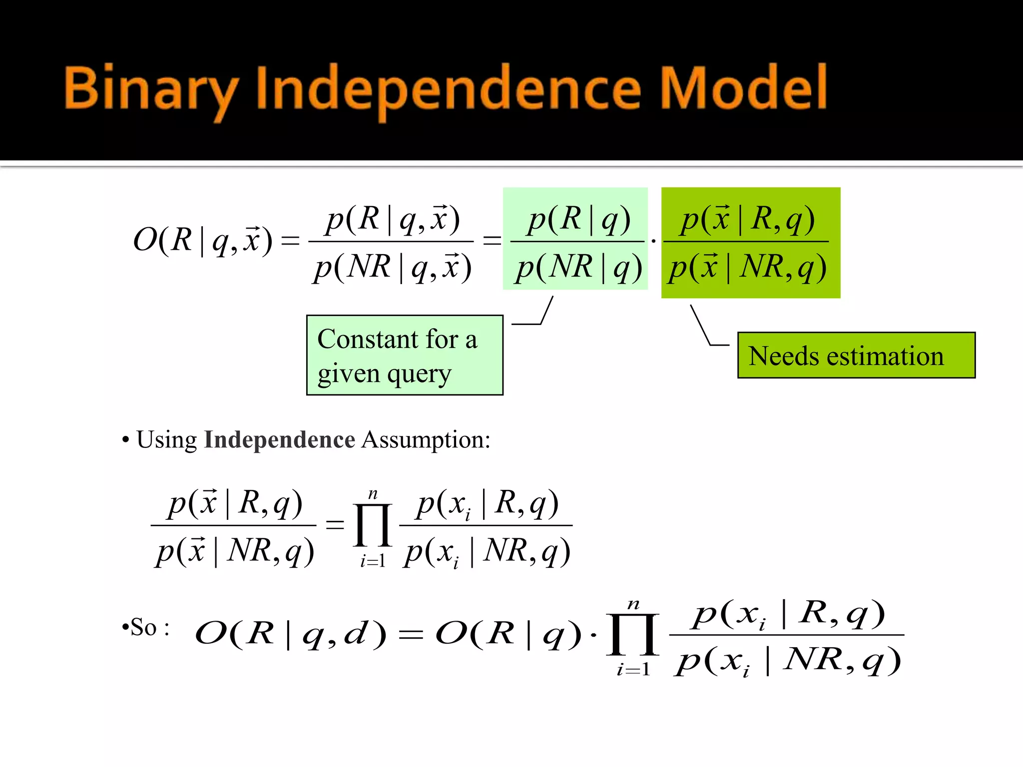                         
                     p ( R | q, x )      p ( R | q ) p ( x | R, q )
 O ( R | q, x )                                        
                     p( NR | q, x )      p( NR | q) p( x | NR, q)

                     Constant for a
                                                             Needs estimation
                     given query

• Using Independence Assumption:
                         n
    p ( x | R, q )              p ( xi | R, q )
       
   p ( x | NR, q )       i 1   p ( xi | NR, q )
                                                  n
•So :                                                    p ( xi | R, q )
        O ( R | q, d )           O( R | q)
                                                  i 1   p ( xi | NR , q )
 