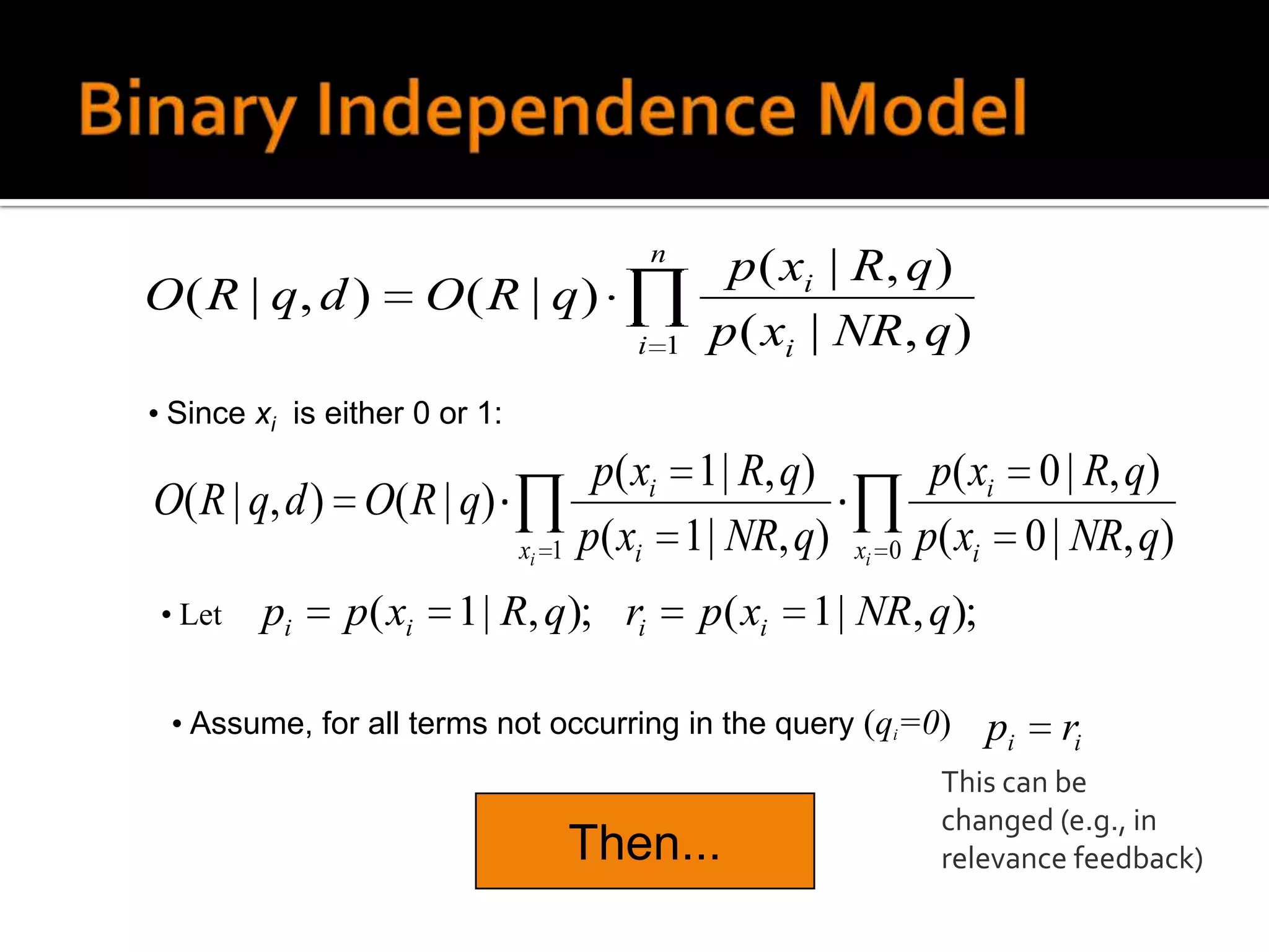 n
                                                p ( xi | R, q )
O ( R | q, d )         O( R | q)
                                         i 1   p ( xi | NR, q )
• Since xi is either 0 or 1:
                                       p( xi 1 | R, q)           p( xi 0 | R, q)
O( R | q, d ) O( R | q)
                               xi 1   p( xi 1 | NR, q)   xi 0   p( xi 0 | NR, q)
 • Let   pi    p( xi    1 | R, q); ri          p( xi   1 | NR, q);

 • Assume, for all terms not occurring in the query (qi=0)           pi   ri
                                                                 This can be
                                                                 changed (e.g., in
                                      Then...                    relevance feedback)
 