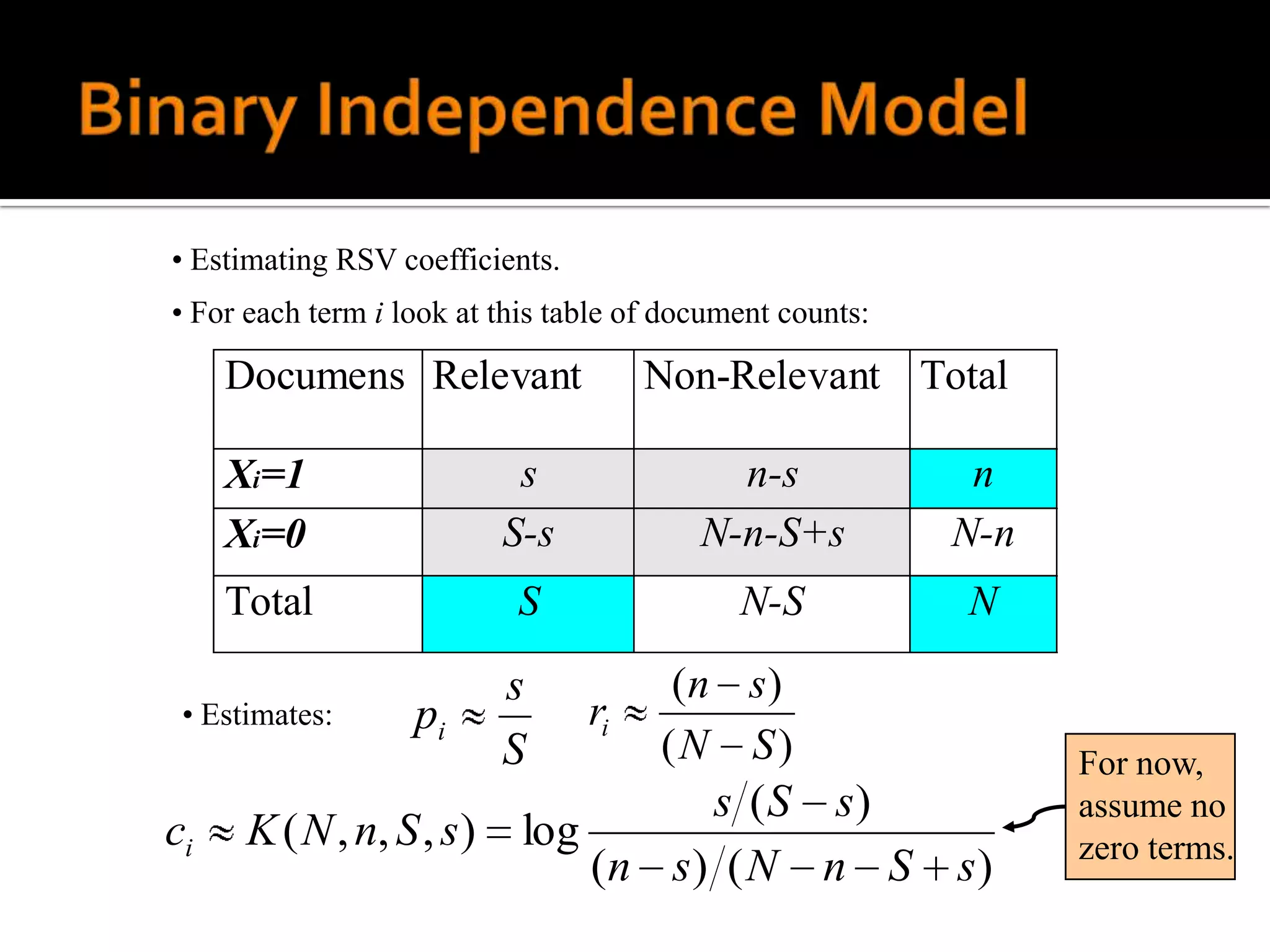 • Estimating RSV coefficients.
• For each term i look at this table of document counts:

     Documens Relevant                Non-Relevant Total

     Xi=1                   s               n-s             n
     Xi=0                  S-s            N-n-S+s          N-n
     Total                 S                 N-S           N
                           s            (n s)
 • Estimates:      pi            ri
                           S           (N S)                     For now,
                                     s (S s)                     assume no
ci    K ( N , n, S , s )    log                                  zero terms.
                                (n s) ( N n S              s)
 