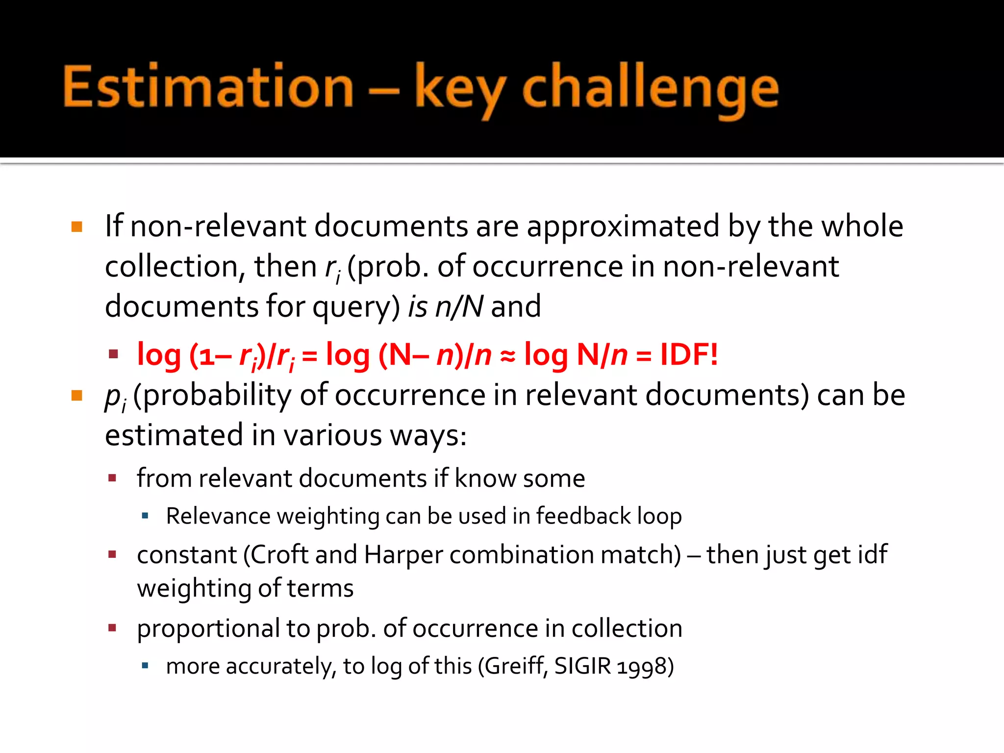    If non-relevant documents are approximated by the whole
    collection, then ri (prob. of occurrence in non-relevant
    documents for query) is n/N and
     log (1– ri)/ri = log (N– n)/n ≈ log N/n = IDF!
   pi (probability of occurrence in relevant documents) can be
    estimated in various ways:
     from relevant documents if know some
      ▪ Relevance weighting can be used in feedback loop
     constant (Croft and Harper combination match) – then just get idf
      weighting of terms
     proportional to prob. of occurrence in collection
       ▪ more accurately, to log of this (Greiff, SIGIR 1998)
 