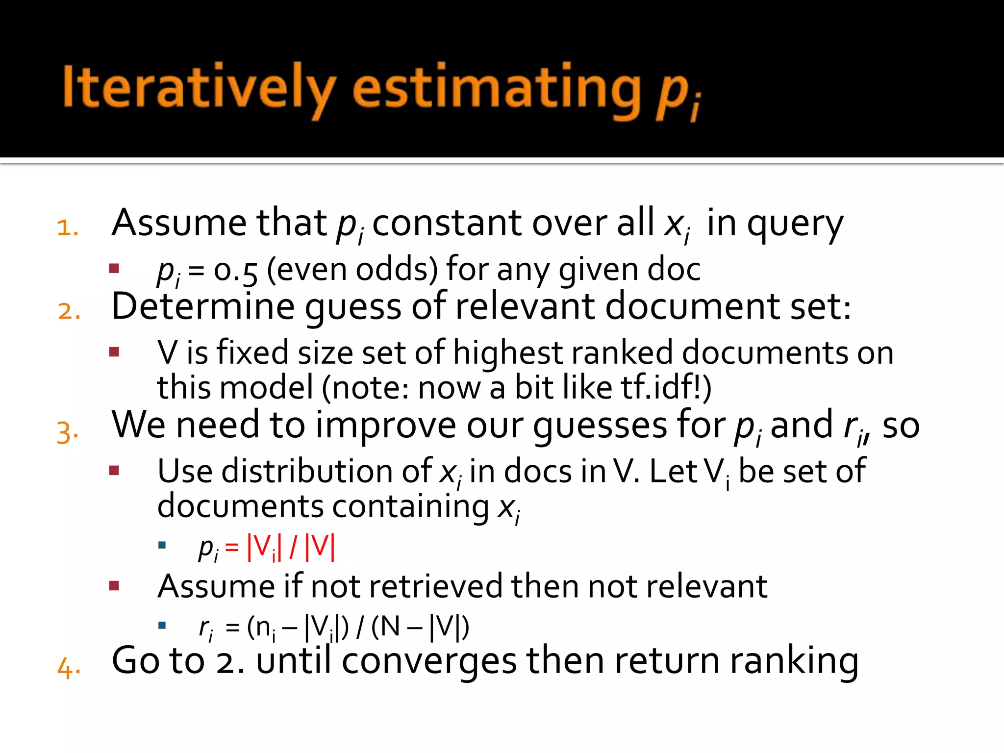 1.   Assume that pi constant over all xi in query
        pi = 0.5 (even odds) for any given doc
2.   Determine guess of relevant document set:
        V is fixed size set of highest ranked documents on
         this model (note: now a bit like tf.idf!)
3.   We need to improve our guesses for pi and ri, so
        Use distribution of xi in docs in V. Let Vi be set of
         documents containing xi
         ▪   pi = |Vi| / |V|
        Assume if not retrieved then not relevant
         ▪   ri = (ni – |Vi|) / (N – |V|)
4.   Go to 2. until converges then return ranking
 
